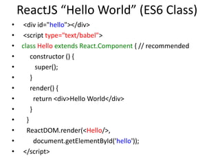 ReactJS “Hello World” (ES6 Class)
• <div id="hello"></div>
• <script type="text/babel">
• class Hello extends React.Component { // recommended
• constructor () {
• super();
• }
• render() {
• return <div>Hello World</div>
• }
• }
• ReactDOM.render(<Hello/>,
• document.getElementById('hello'));
• </script>
 