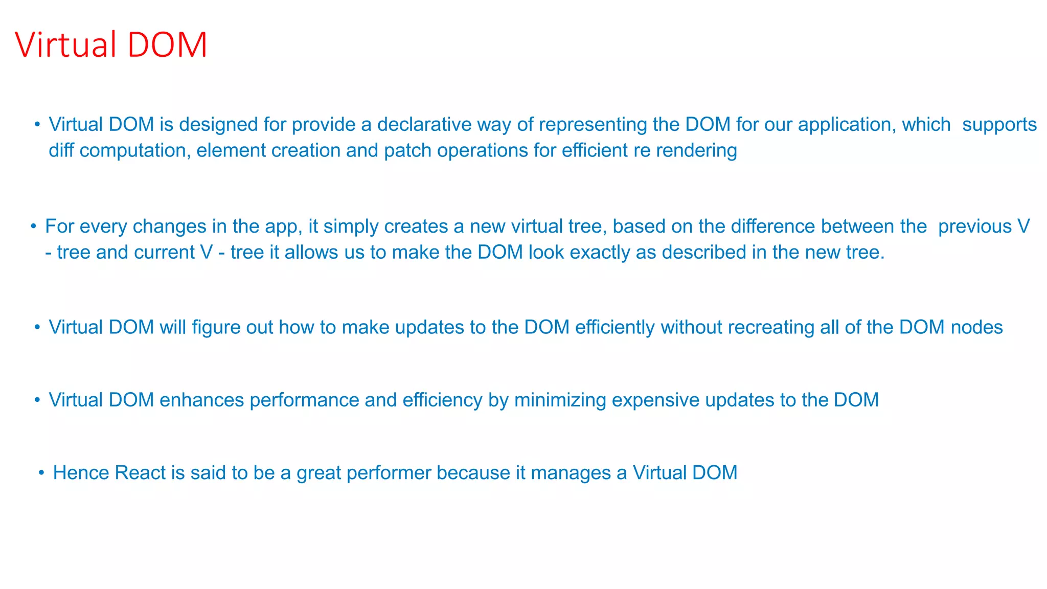 Virtual DOM
• Virtual DOM is designed for provide a declarative way of representing the DOM for our application, which supports
diff computation, element creation and patch operations for efficient re rendering
• For every changes in the app, it simply creates a new virtual tree, based on the difference between the previous V
- tree and current V - tree it allows us to make the DOM look exactly as described in the new tree.
• Virtual DOM will figure out how to make updates to the DOM efficiently without recreating all of the DOM nodes
• Virtual DOM enhances performance and efficiency by minimizing expensive updates to the DOM
• Hence React is said to be a great performer because it manages a Virtual DOM
 