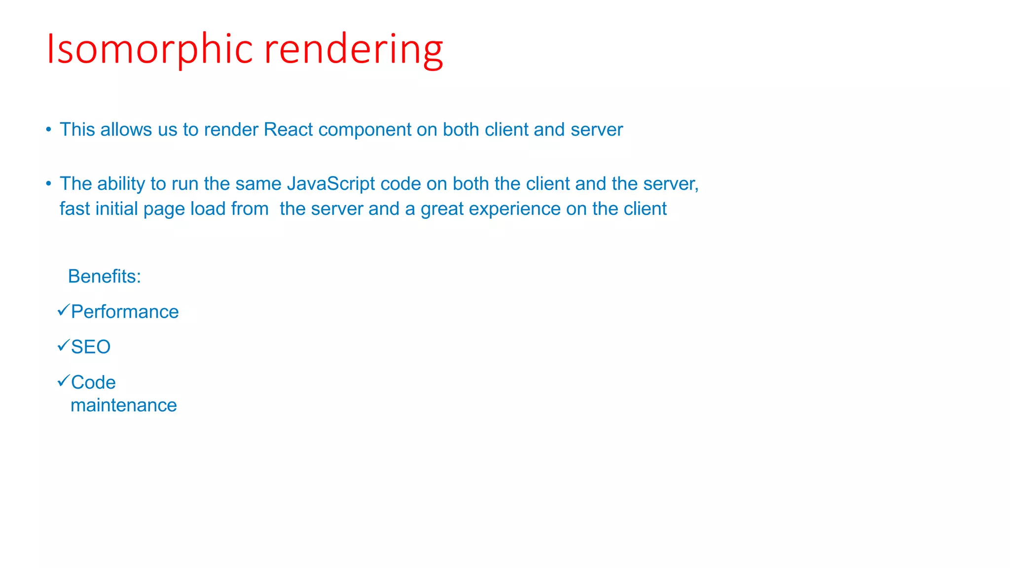 Isomorphic rendering
• This allows us to render React component on both client and server
• The ability to run the same JavaScript code on both the client and the server,
fast initial page load from the server and a great experience on the client
Benefits:
Performance
SEO
Code
maintenance
 