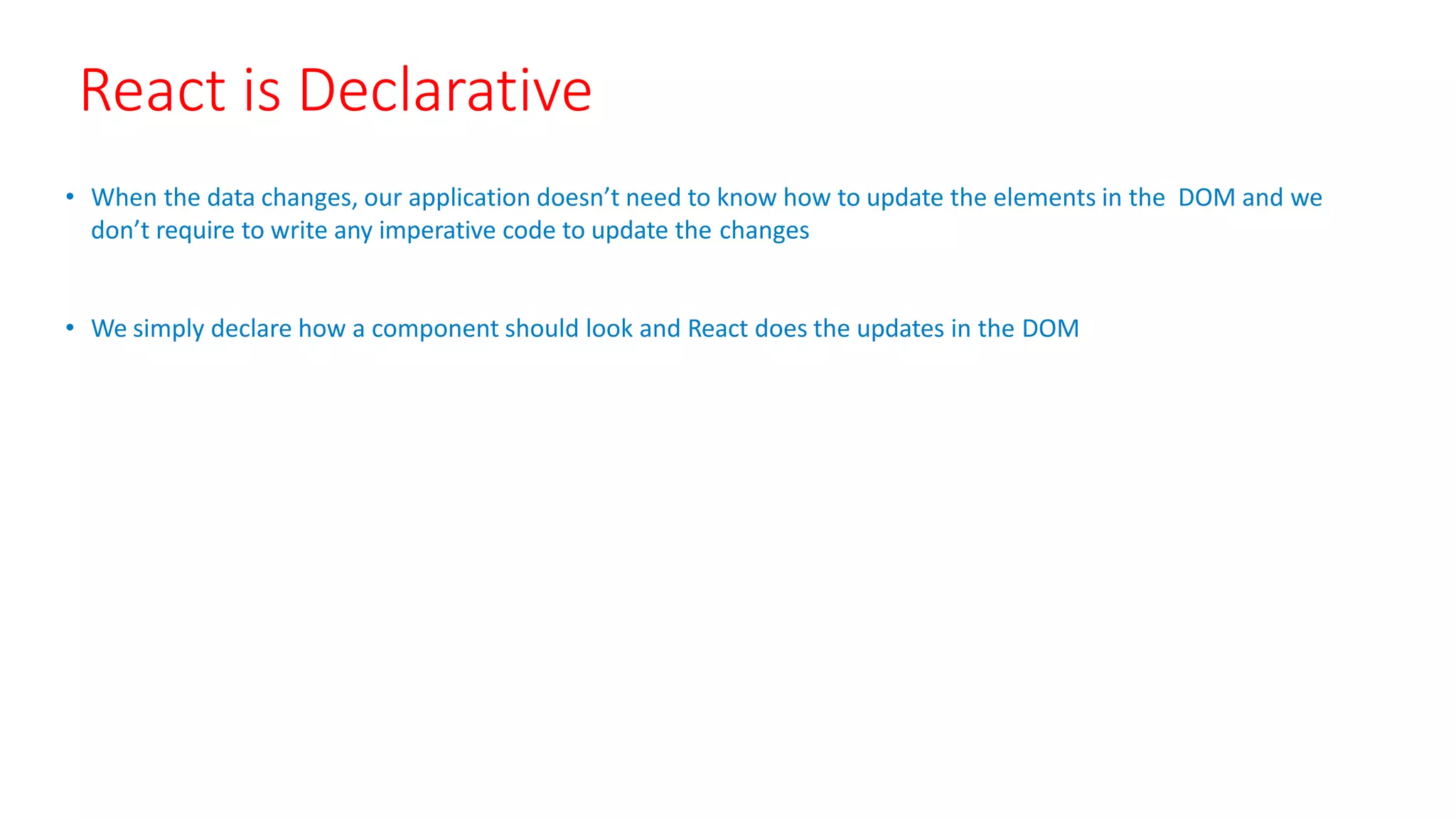 React is Declarative
• When the data changes, our application doesn’t need to know how to update the elements in the DOM and we
don’t require to write any imperative code to update the changes
• We simply declare how a component should look and React does the updates in the DOM
 