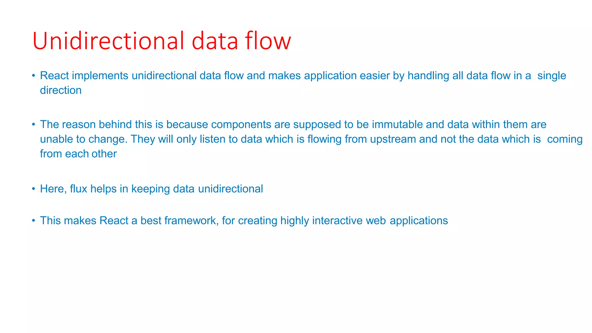 Unidirectional data flow
• React implements unidirectional data flow and makes application easier by handling all data flow in a single
direction
• The reason behind this is because components are supposed to be immutable and data within them are
unable to change. They will only listen to data which is flowing from upstream and not the data which is coming
from each other
• Here, flux helps in keeping data unidirectional
• This makes React a best framework, for creating highly interactive web applications
 