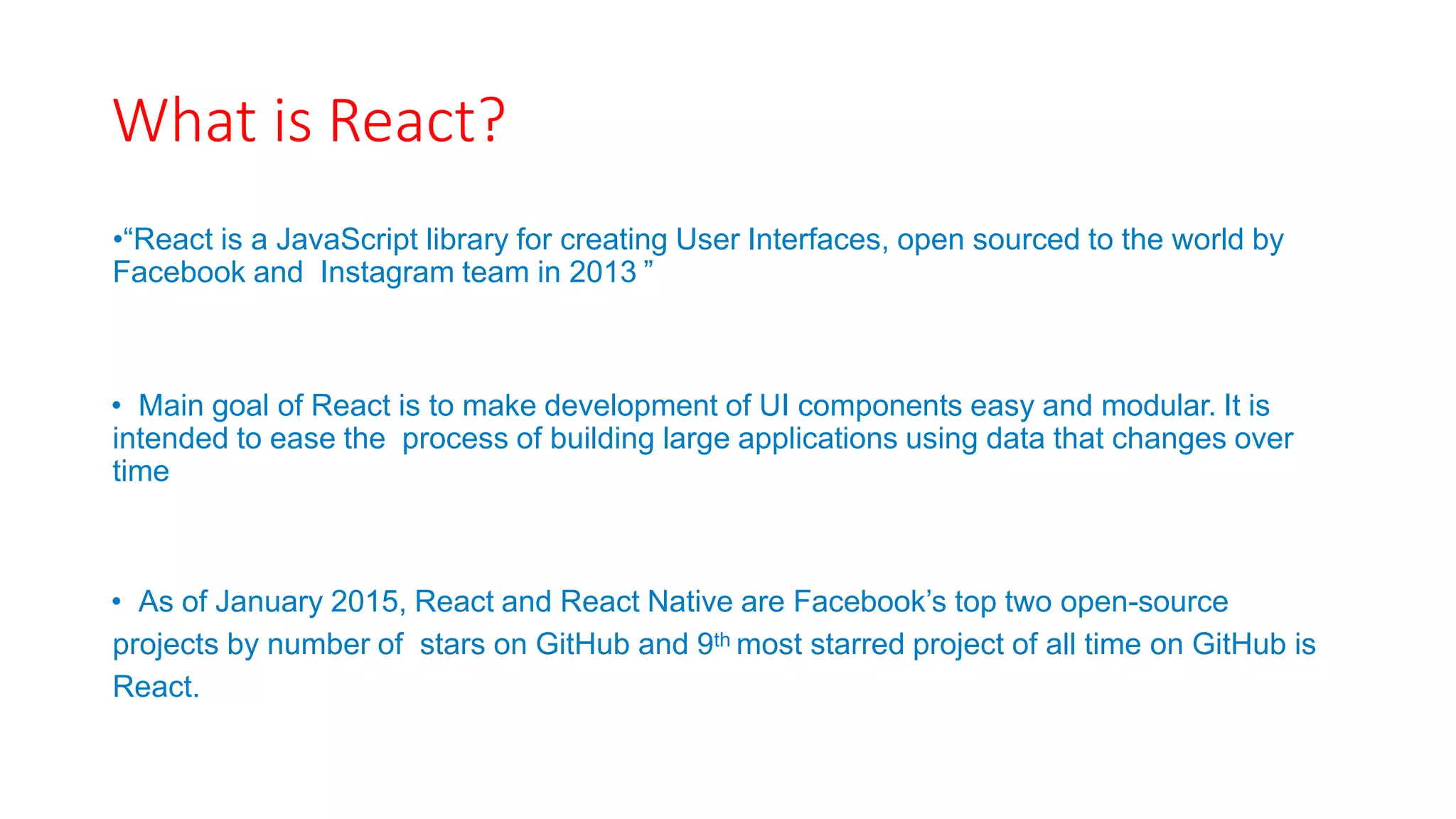 What is React?
•“React is a JavaScript library for creating User Interfaces, open sourced to the world by
Facebook and Instagram team in 2013 ”
• Main goal of React is to make development of UI components easy and modular. It is
intended to ease the process of building large applications using data that changes over
time
• As of January 2015, React and React Native are Facebook’s top two open-source
projects by number of stars on GitHub and 9th most starred project of all time on GitHub is
React.
 