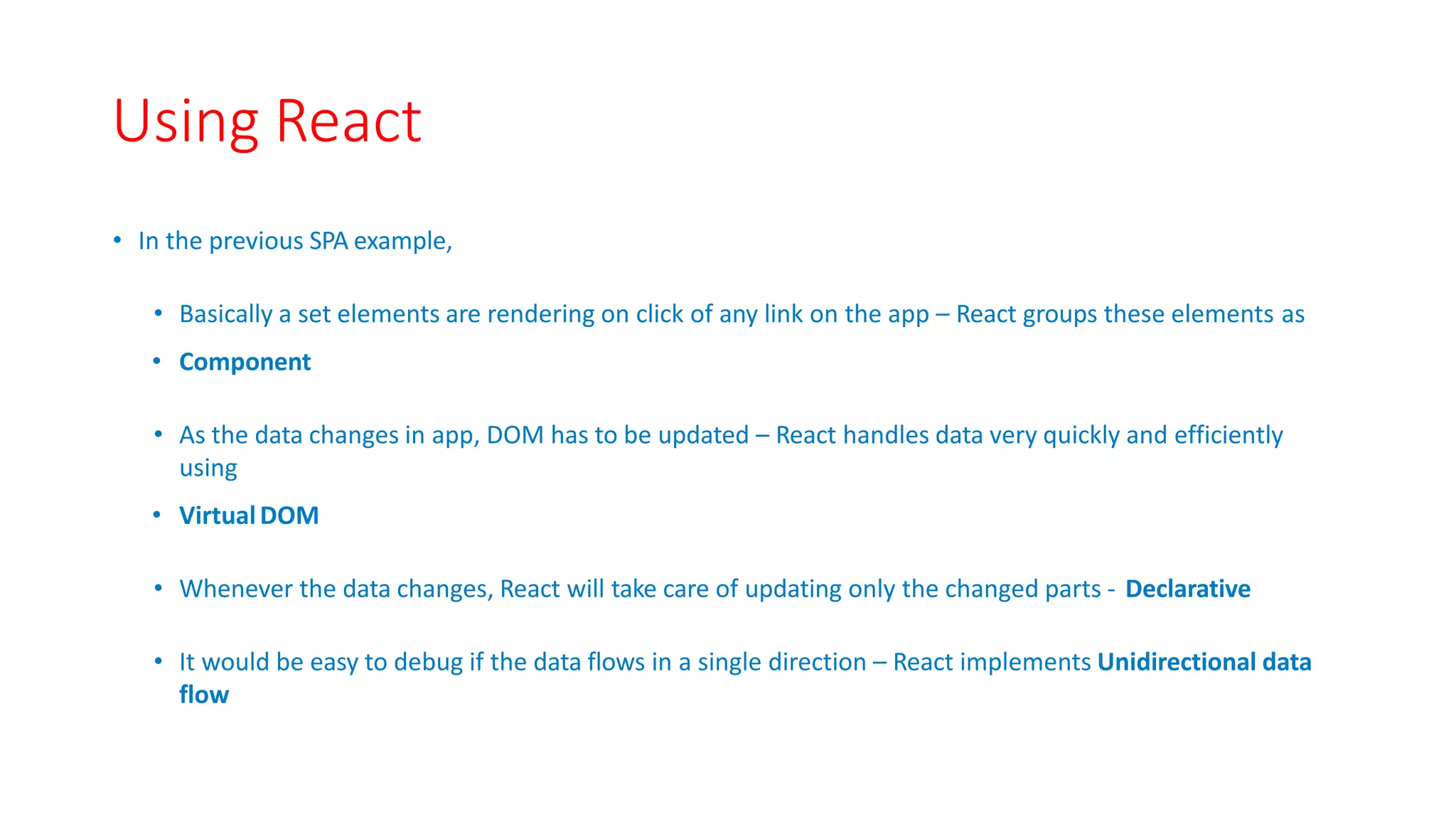 Using React
• In the previous SPA example,
• Basically a set elements are rendering on click of any link on the app – React groups these elements as
• Component
• As the data changes in app, DOM has to be updated – React handles data very quickly and efficiently
using
• VirtualDOM
• Whenever the data changes, React will take care of updating only the changed parts ‐ Declarative
• It would be easy to debug if the data flows in a single direction – React implements Unidirectional data
flow
 