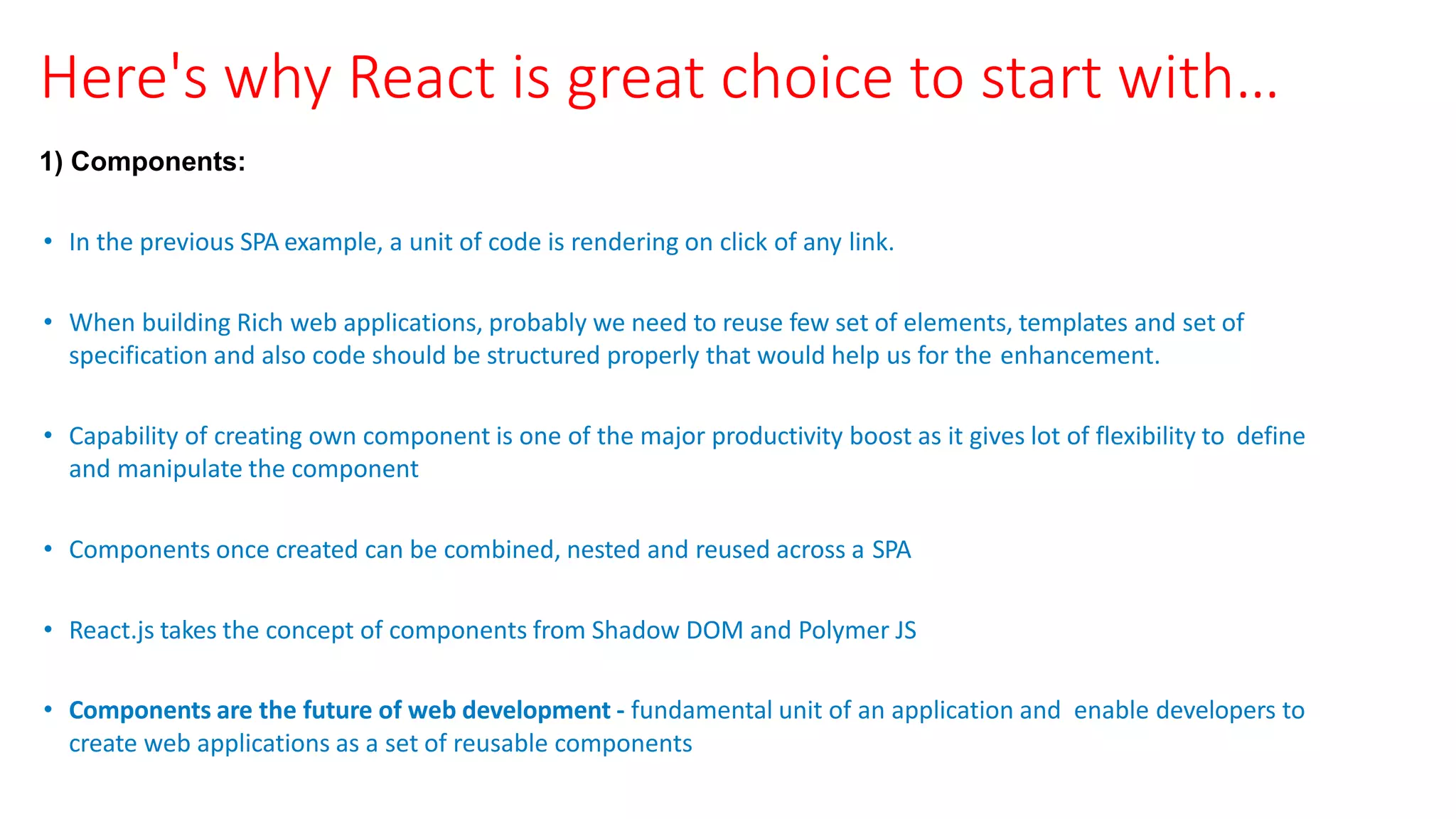 Here's why React is great choice to start with…
1) Components:
• In the previous SPA example, a unit of code is rendering on click of any link.
• When building Rich web applications, probably we need to reuse few set of elements, templates and set of
specification and also code should be structured properly that would help us for the enhancement.
• Capability of creating own component is one of the major productivity boost as it gives lot of flexibility to define
and manipulate the component
• Components once created can be combined, nested and reused across a SPA
• React.js takes the concept of components from Shadow DOM and Polymer JS
• Components are the future of web development ‐ fundamental unit of an application and enable developers to
create web applications as a set of reusable components
 