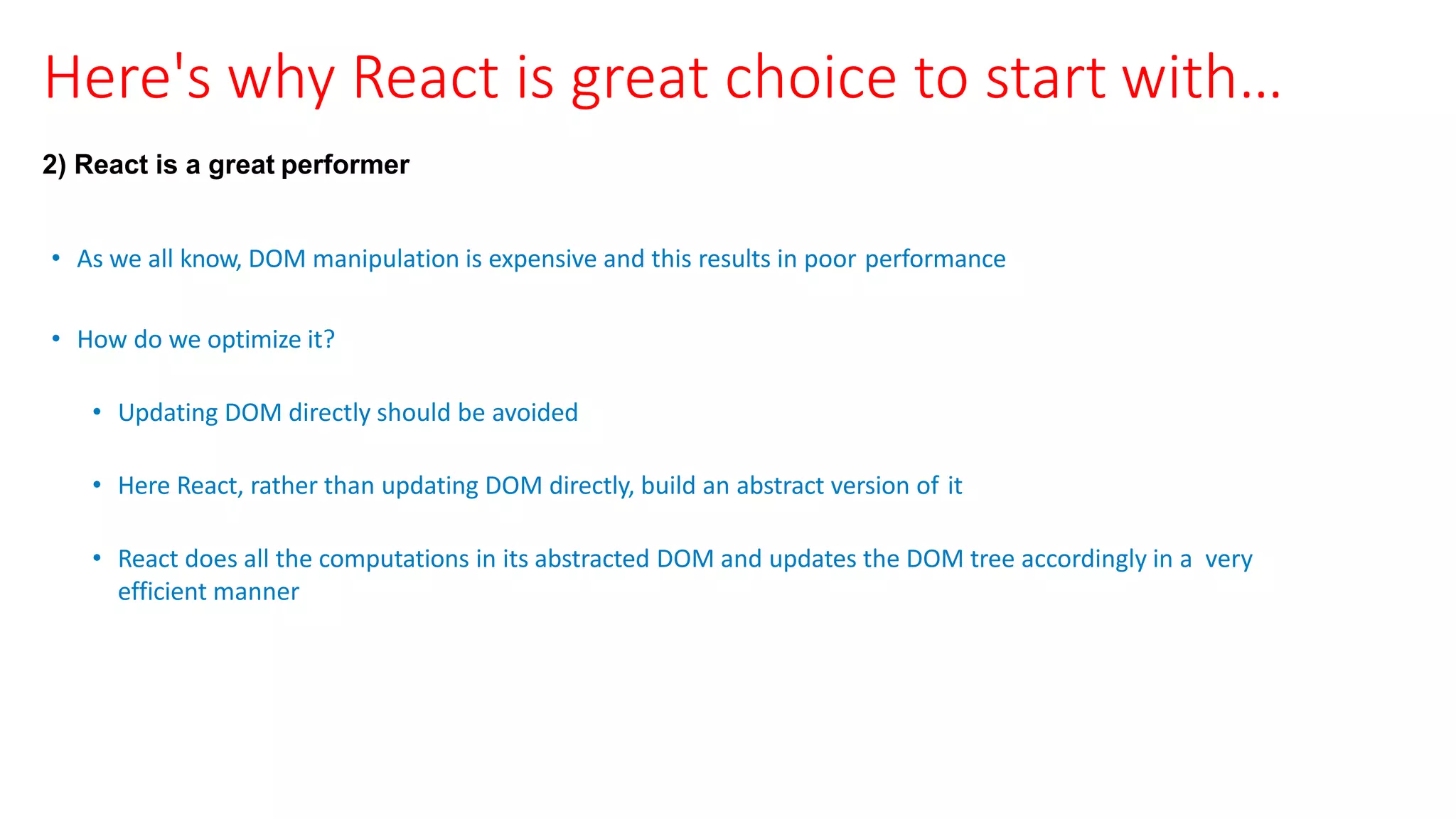 Here's why React is great choice to start with…
2) React is a great performer
• As we all know, DOM manipulation is expensive and this results in poor performance
• How do we optimize it?
• Updating DOM directly should be avoided
• Here React, rather than updating DOM directly, build an abstract version of it
• React does all the computations in its abstracted DOM and updates the DOM tree accordingly in a very
efficient manner
 