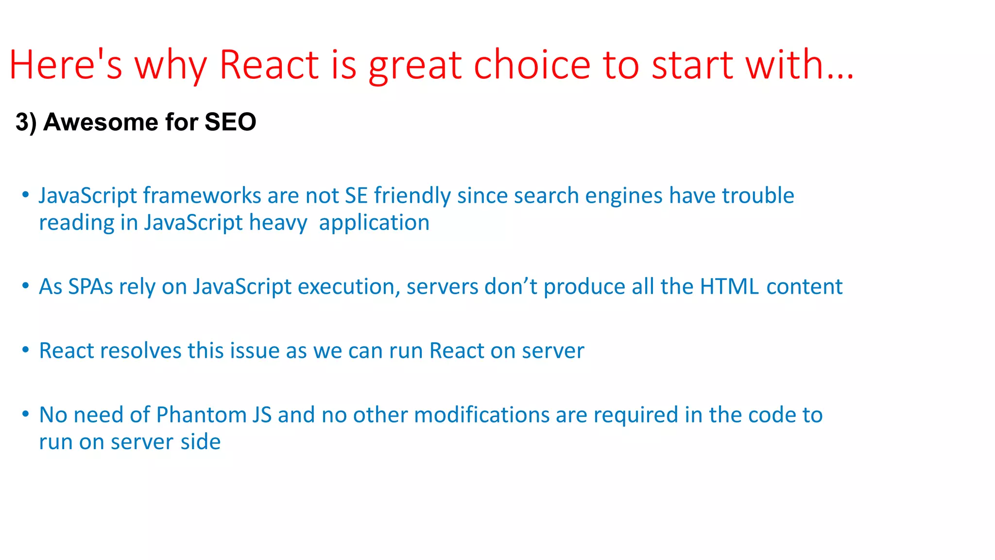 Here's why React is great choice to start with…
3) Awesome for SEO
• JavaScript frameworks are not SE friendly since search engines have trouble
reading in JavaScript heavy application
• As SPAs rely on JavaScript execution, servers don’t produce all the HTML content
• React resolves this issue as we can run React on server
• No need of Phantom JS and no other modifications are required in the code to
run on server side
 