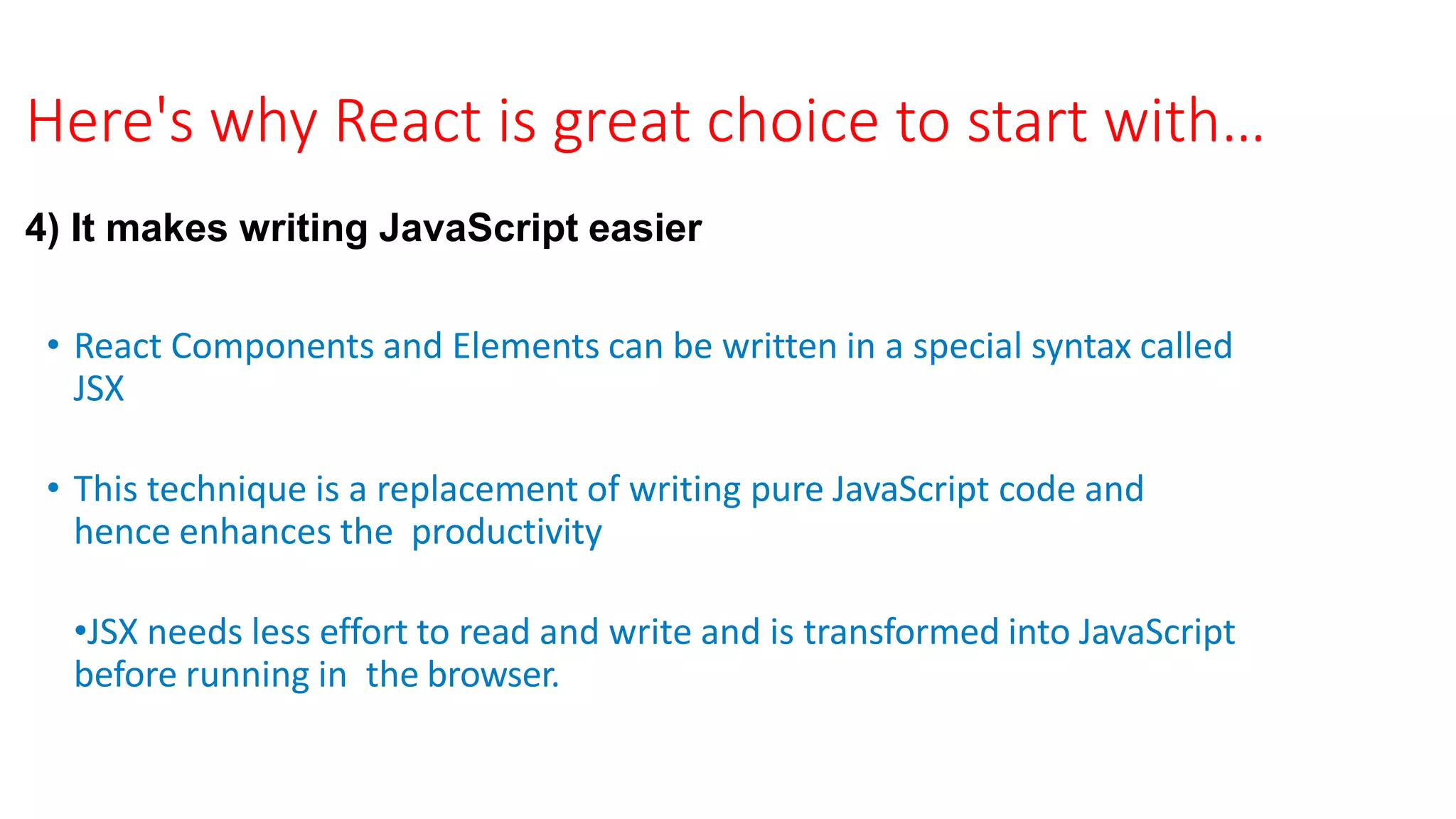 Here's why React is great choice to start with…
4) It makes writing JavaScript easier
• React Components and Elements can be written in a special syntax called
JSX
• This technique is a replacement of writing pure JavaScript code and
hence enhances the productivity
•JSX needs less effort to read and write and is transformed into JavaScript
before running in the browser.
 