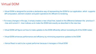 Virtual DOM
• Virtual DOM is designed for provide a declarative way of representing the DOM for our application, which supports
diff computation, element creation and patch operations for efficient re rendering
• For every changes in the app, it simply creates a new virtual tree, based on the difference between the previous V
- tree and current V - tree it allows us to make the DOM look exactly as described in the new tree.
• Virtual DOM will figure out how to make updates to the DOM efficiently without recreating all of the DOM nodes
• Virtual DOM enhances performance and efficiency by minimizing expensive updates to the DOM
• Hence React is said to be a great performer because it manages a Virtual DOM
 