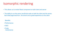 Isomorphic rendering
• This allows us to render React component on both client and server
• The ability to run the same JavaScript code on both the client and the server,
fast initial page load from the server and a great experience on the client
Benefits:
Performance
SEO
Code
maintenance
 
