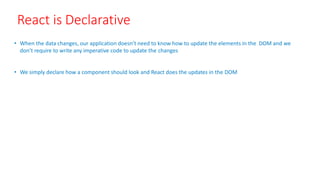 React is Declarative
• When the data changes, our application doesn’t need to know how to update the elements in the DOM and we
don’t require to write any imperative code to update the changes
• We simply declare how a component should look and React does the updates in the DOM
 