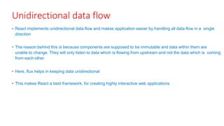 Unidirectional data flow
• React implements unidirectional data flow and makes application easier by handling all data flow in a single
direction
• The reason behind this is because components are supposed to be immutable and data within them are
unable to change. They will only listen to data which is flowing from upstream and not the data which is coming
from each other
• Here, flux helps in keeping data unidirectional
• This makes React a best framework, for creating highly interactive web applications
 