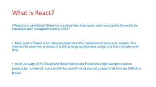 What is React?
•“React is a JavaScript library for creating User Interfaces, open sourced to the world by
Facebook and Instagram team in 2013 ”
• Main goal of React is to make development of UI components easy and modular. It is
intended to ease the process of building large applications using data that changes over
time
• As of January 2015, React and React Native are Facebook’s top two open-source
projects by number of stars on GitHub and 9th most starred project of all time on GitHub is
React.
 
