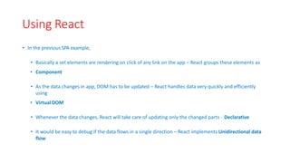 Using React
• In the previous SPA example,
• Basically a set elements are rendering on click of any link on the app – React groups these elements as
• Component
• As the data changes in app, DOM has to be updated – React handles data very quickly and efficiently
using
• VirtualDOM
• Whenever the data changes, React will take care of updating only the changed parts ‐ Declarative
• It would be easy to debug if the data flows in a single direction – React implements Unidirectional data
flow
 
