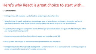 Here's why React is great choice to start with…
1) Components:
• In the previous SPA example, a unit of code is rendering on click of any link.
• When building Rich web applications, probably we need to reuse few set of elements, templates and set of
specification and also code should be structured properly that would help us for the enhancement.
• Capability of creating own component is one of the major productivity boost as it gives lot of flexibility to define
and manipulate the component
• Components once created can be combined, nested and reused across a SPA
• React.js takes the concept of components from Shadow DOM and Polymer JS
• Components are the future of web development ‐ fundamental unit of an application and enable developers to
create web applications as a set of reusable components
 