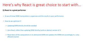 Here's why React is great choice to start with…
2) React is a great performer
• As we all know, DOM manipulation is expensive and this results in poor performance
• How do we optimize it?
• Updating DOM directly should be avoided
• Here React, rather than updating DOM directly, build an abstract version of it
• React does all the computations in its abstracted DOM and updates the DOM tree accordingly in a very
efficient manner
 