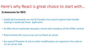 Here's why React is great choice to start with…
3) Awesome for SEO
• JavaScript frameworks are not SE friendly since search engines have trouble
reading in JavaScript heavy application
• As SPAs rely on JavaScript execution, servers don’t produce all the HTML content
• React resolves this issue as we can run React on server
• No need of Phantom JS and no other modifications are required in the code to
run on server side
 