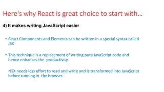 Here's why React is great choice to start with…
4) It makes writing JavaScript easier
• React Components and Elements can be written in a special syntax called
JSX
• This technique is a replacement of writing pure JavaScript code and
hence enhances the productivity
•JSX needs less effort to read and write and is transformed into JavaScript
before running in the browser.
 