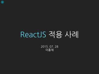 ReactJS 적용 사례
2015. 07. 28
이홍채
 