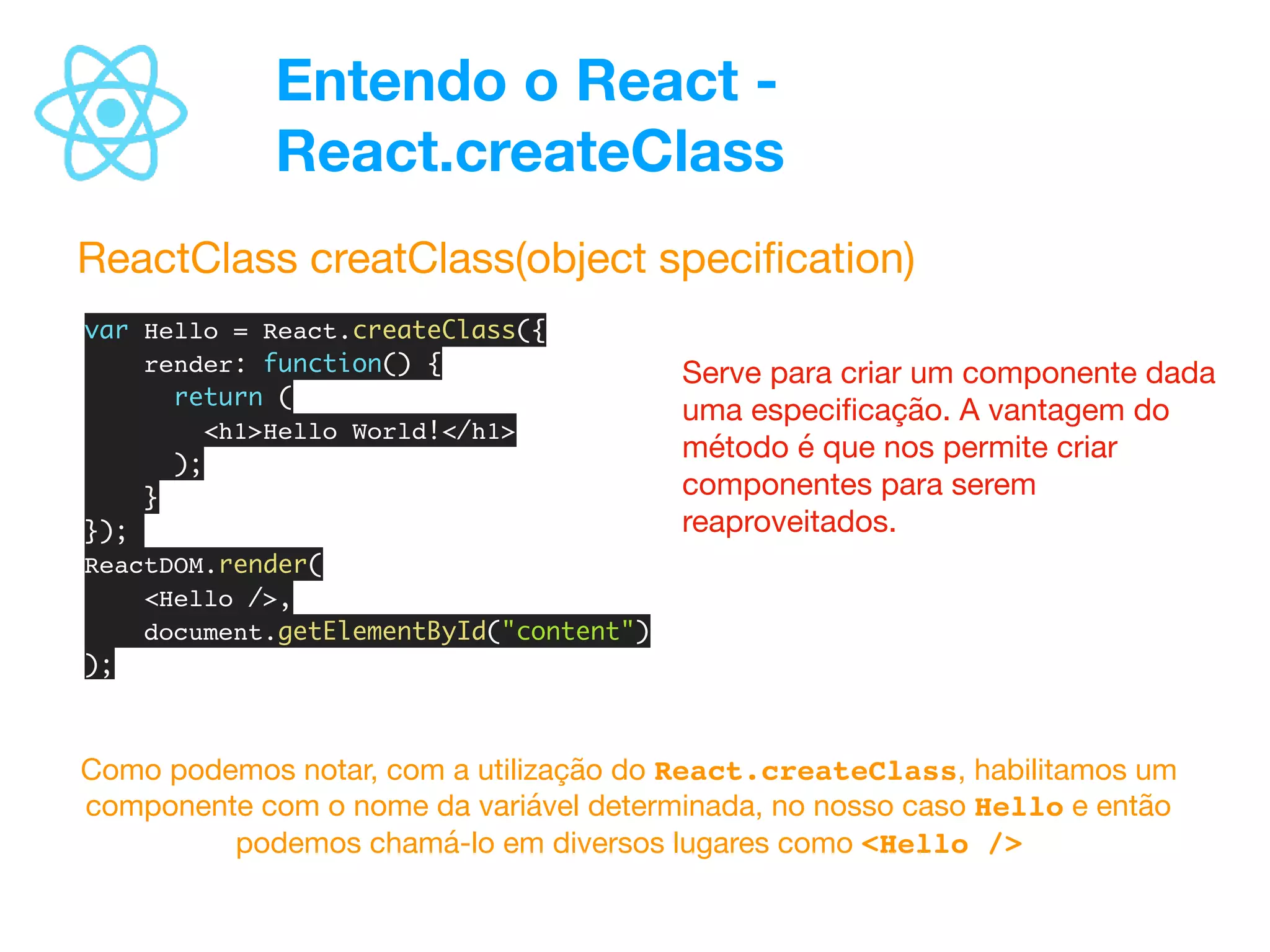 Entendo o React -
React.createClass
ReactClass creatClass(object speciﬁcation)
var Hello = React.createClass({
render: function() {
return (
<h1>Hello World!</h1>
);
}
});
ReactDOM.render(
<Hello />,
document.getElementById("content")
);
Serve para criar um componente dada
uma especiﬁcação. A vantagem do
método é que nos permite criar
componentes para serem
reaproveitados.
Como podemos notar, com a utilização do React.createClass, habilitamos um
componente com o nome da variável determinada, no nosso caso Hello e então
podemos chamá-lo em diversos lugares como <Hello />
 