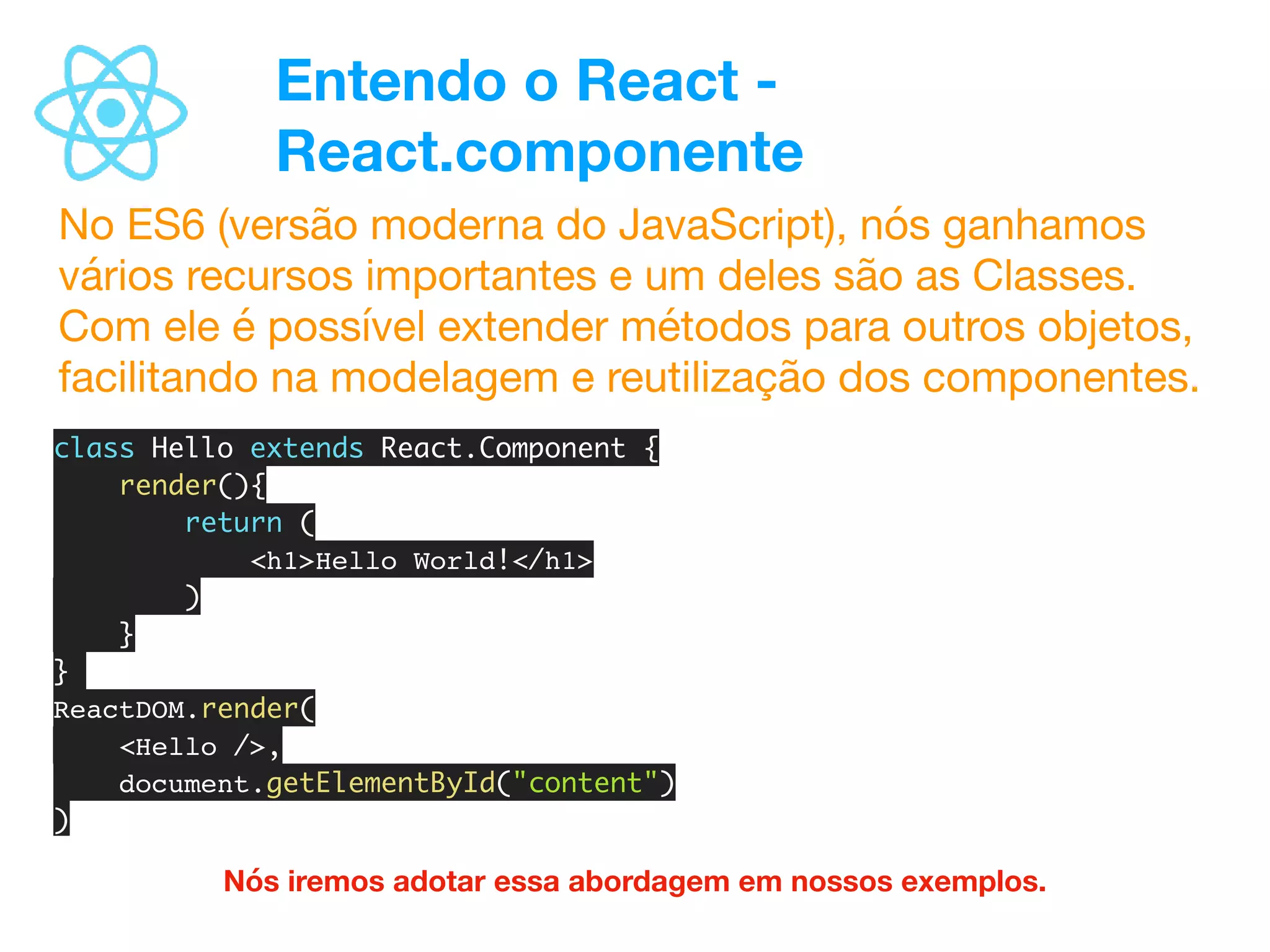 Entendo o React -
React.componente
No ES6 (versão moderna do JavaScript), nós ganhamos
vários recursos importantes e um deles são as Classes.
Com ele é possível extender métodos para outros objetos,
facilitando na modelagem e reutilização dos componentes.
Nós iremos adotar essa abordagem em nossos exemplos.
class Hello extends React.Component {
render(){
return (
<h1>Hello World!</h1>
)
}
}
ReactDOM.render(
<Hello />,
document.getElementById("content")
)
 