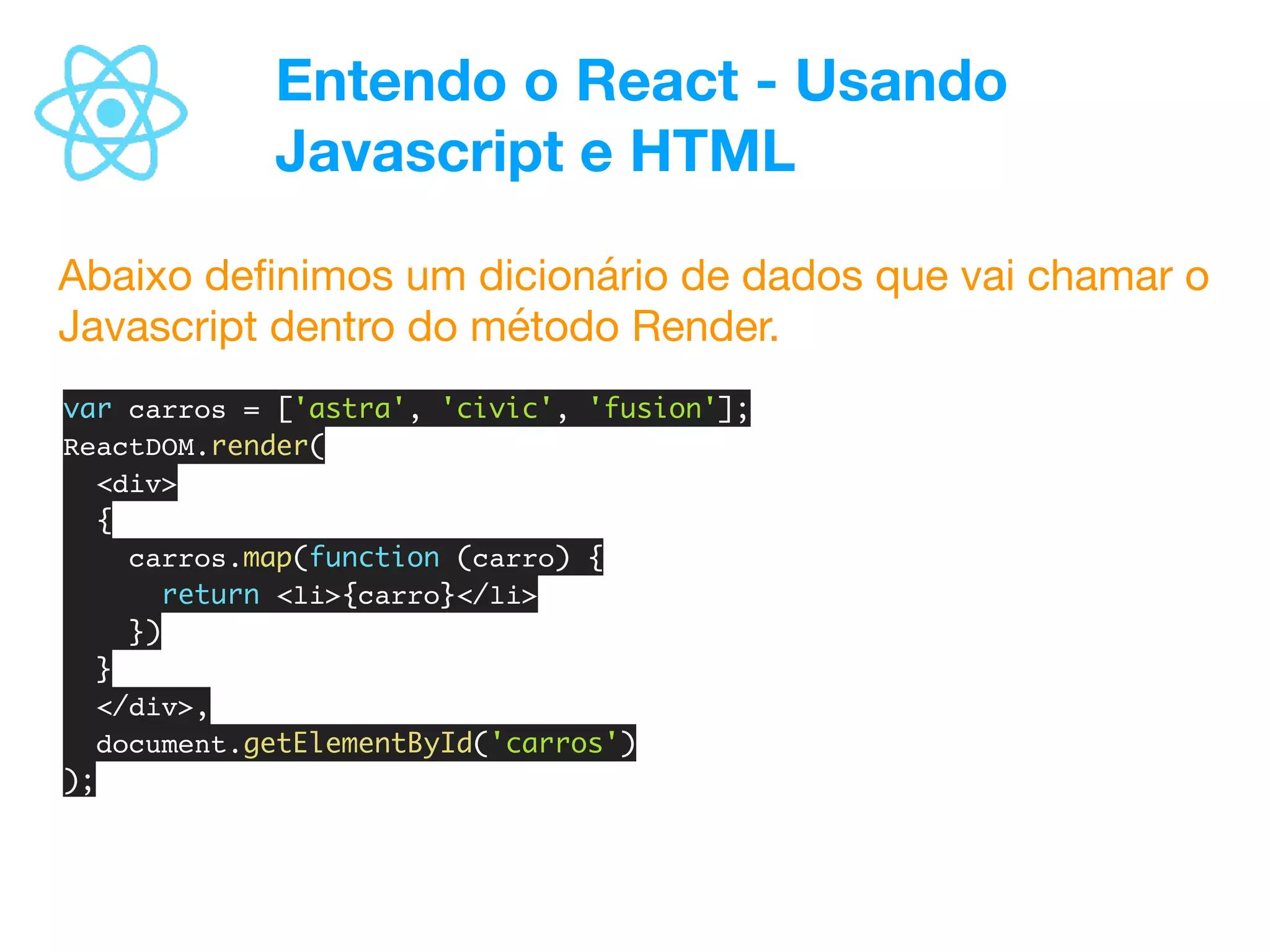 Entendo o React - Usando
Javascript e HTML
Abaixo deﬁnimos um dicionário de dados que vai chamar o
Javascript dentro do método Render.
var carros = ['astra', 'civic', 'fusion'];
ReactDOM.render(
<div>
{
carros.map(function (carro) {
return <li>{carro}</li>
})
}
</div>,
document.getElementById('carros')
);
 