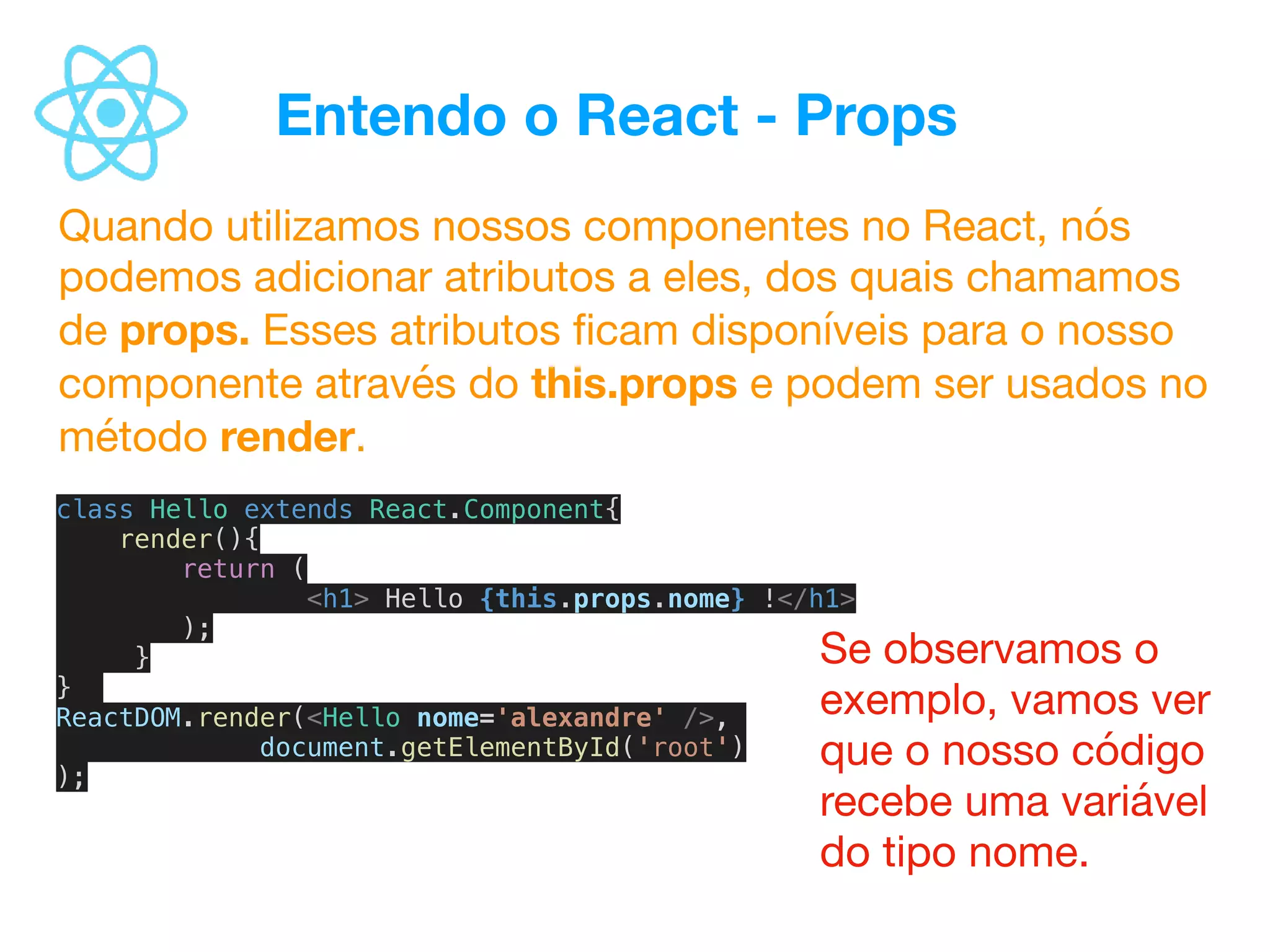 Entendo o React - Props
Quando utilizamos nossos componentes no React, nós
podemos adicionar atributos a eles, dos quais chamamos
de props. Esses atributos ﬁcam disponíveis para o nosso
componente através do this.props e podem ser usados no
método render.
class Hello extends React.Component{
render(){
return (
<h1> Hello {this.props.nome} !</h1>
);
}
}
ReactDOM.render(<Hello nome='alexandre' />,
document.getElementById('root')
);
Se observamos o
exemplo, vamos ver
que o nosso código
recebe uma variável
do tipo nome.
 