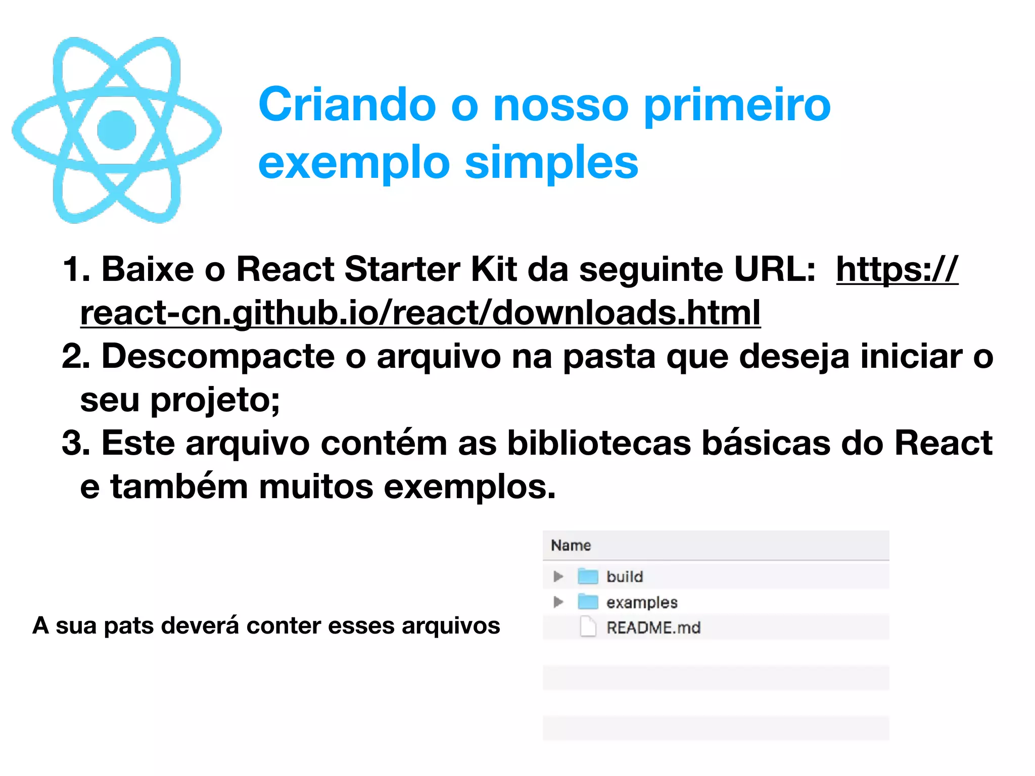 Criando o nosso primeiro
exemplo simples
1. Baixe o React Starter Kit da seguinte URL: https://
react-cn.github.io/react/downloads.html
2. Descompacte o arquivo na pasta que deseja iniciar o
seu projeto;
3. Este arquivo contém as bibliotecas básicas do React
e também muitos exemplos.
A sua pats deverá conter esses arquivos
 