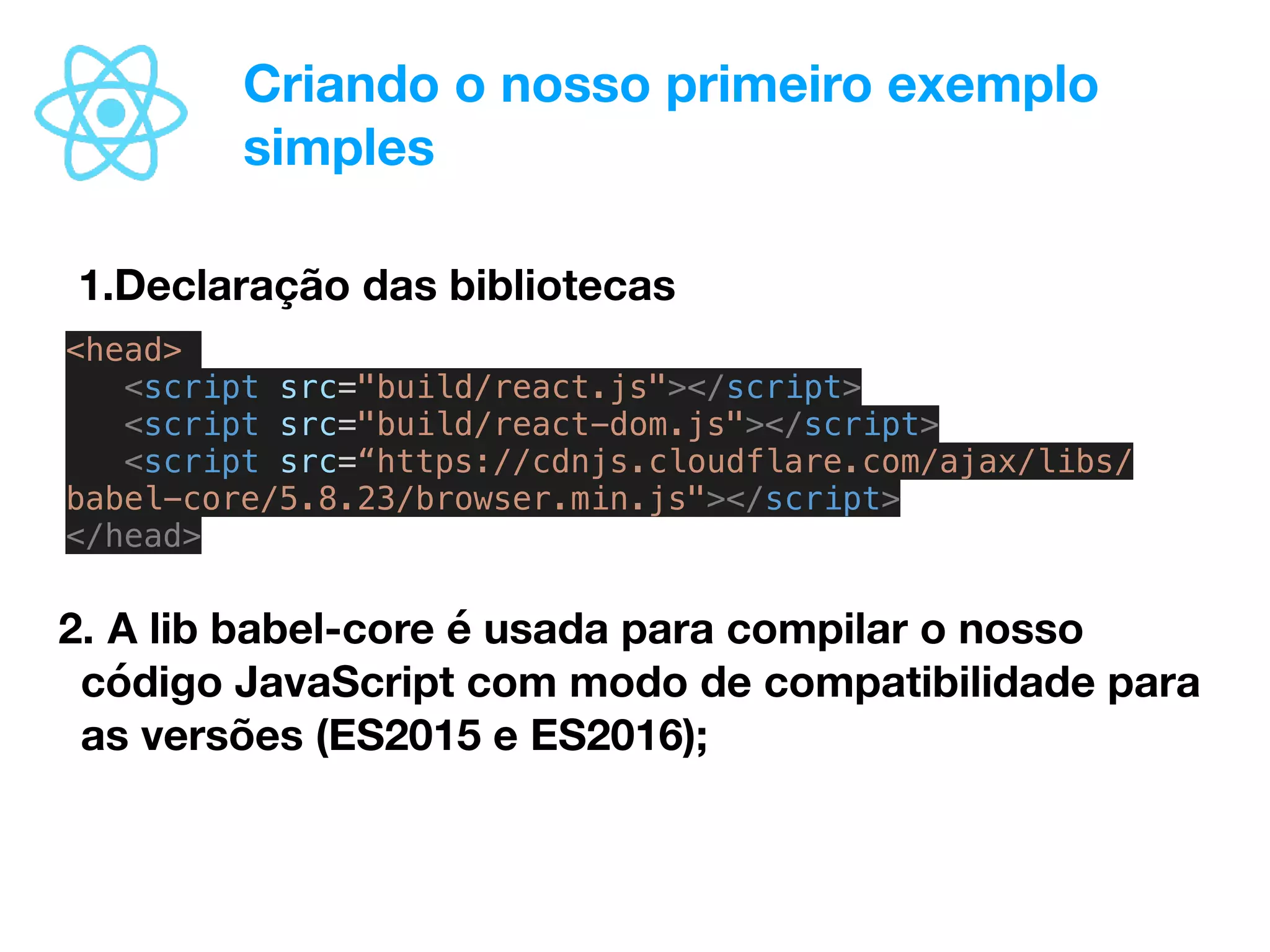 Criando o nosso primeiro exemplo
simples
1.Declaração das bibliotecas
<head>
<script src="build/react.js"></script>
<script src="build/react-dom.js"></script>
<script src=“https://cdnjs.cloudflare.com/ajax/libs/
babel-core/5.8.23/browser.min.js"></script>
</head>
2. A lib babel-core é usada para compilar o nosso
código JavaScript com modo de compatibilidade para
as versões (ES2015 e ES2016);
 