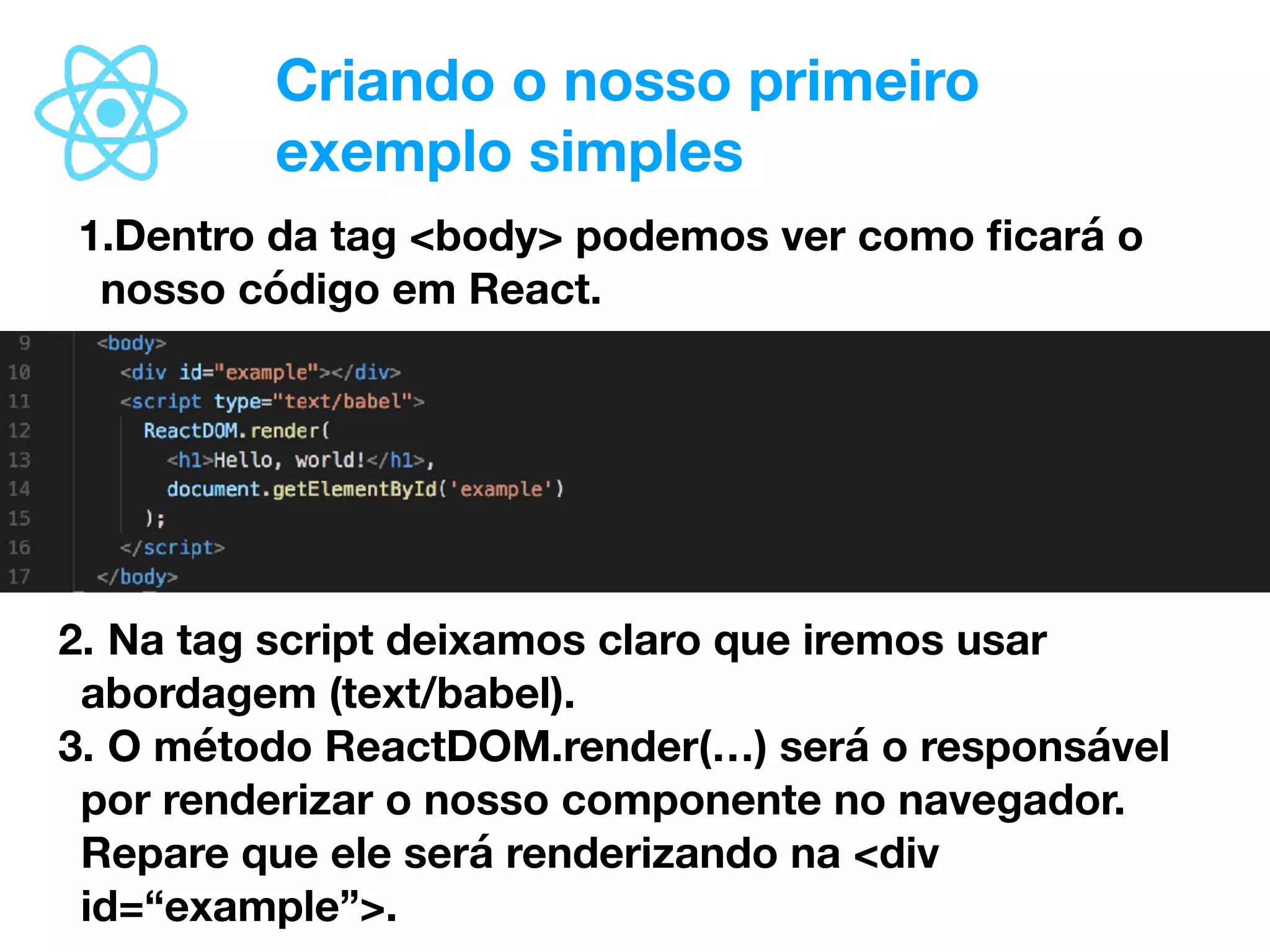Criando o nosso primeiro
exemplo simples
1.Dentro da tag <body> podemos ver como ﬁcará o
nosso código em React.
2. Na tag script deixamos claro que iremos usar
abordagem (text/babel).
3. O método ReactDOM.render(…) será o responsável
por renderizar o nosso componente no navegador.
Repare que ele será renderizando na <div
id=“example”>.
 
