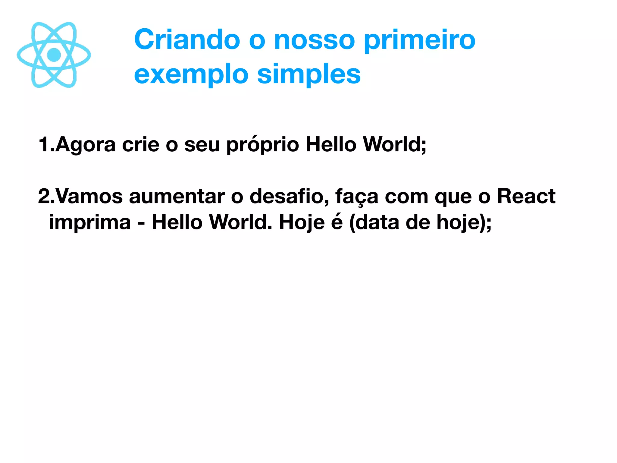 Criando o nosso primeiro
exemplo simples
1.Agora crie o seu próprio Hello World;
2.Vamos aumentar o desaﬁo, faça com que o React
imprima - Hello World. Hoje é (data de hoje);
 