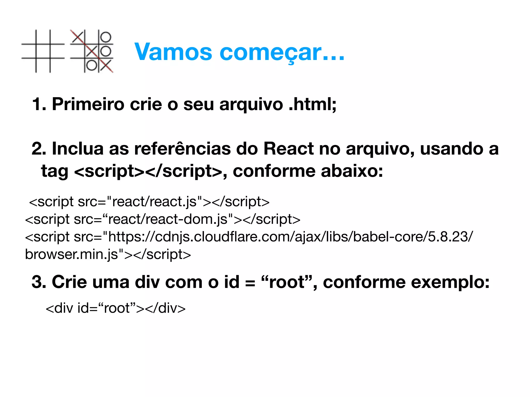 Vamos começar…
1. Primeiro crie o seu arquivo .html; 
2. Inclua as referências do React no arquivo, usando a
tag <script></script>, conforme abaixo:
 
3. Crie uma div com o id = “root”, conforme exemplo:
<script src="react/react.js"></script> 
<script src=“react/react-dom.js"></script> 
<script src="https://cdnjs.cloudﬂare.com/ajax/libs/babel-core/5.8.23/
browser.min.js"></script>
<div id=“root”></div>
 
