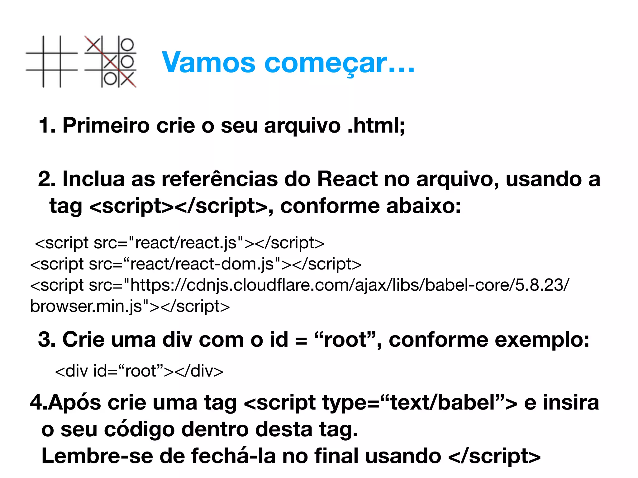 Vamos começar…
1. Primeiro crie o seu arquivo .html; 
2. Inclua as referências do React no arquivo, usando a
tag <script></script>, conforme abaixo:
 
3. Crie uma div com o id = “root”, conforme exemplo:
<script src="react/react.js"></script> 
<script src=“react/react-dom.js"></script> 
<script src="https://cdnjs.cloudﬂare.com/ajax/libs/babel-core/5.8.23/
browser.min.js"></script>
<div id=“root”></div>
4.Após crie uma tag <script type=“text/babel”> e insira
o seu código dentro desta tag.  
Lembre-se de fechá-la no ﬁnal usando </script>
 