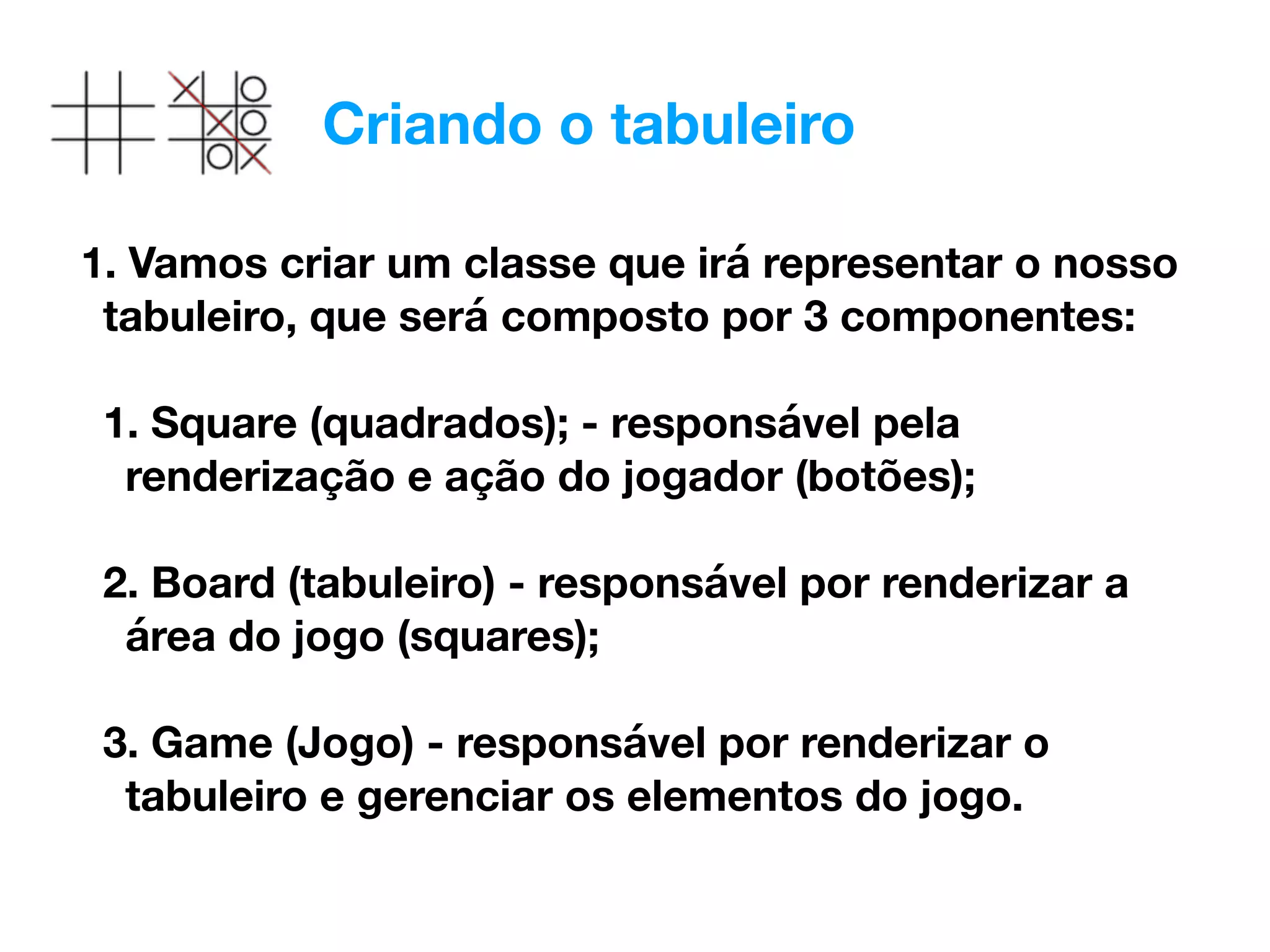 Criando o tabuleiro
1. Vamos criar um classe que irá representar o nosso
tabuleiro, que será composto por 3 componentes: 
1. Square (quadrados); - responsável pela
renderização e ação do jogador (botões); 
2. Board (tabuleiro) - responsável por renderizar a
área do jogo (squares); 
3. Game (Jogo) - responsável por renderizar o
tabuleiro e gerenciar os elementos do jogo.
 