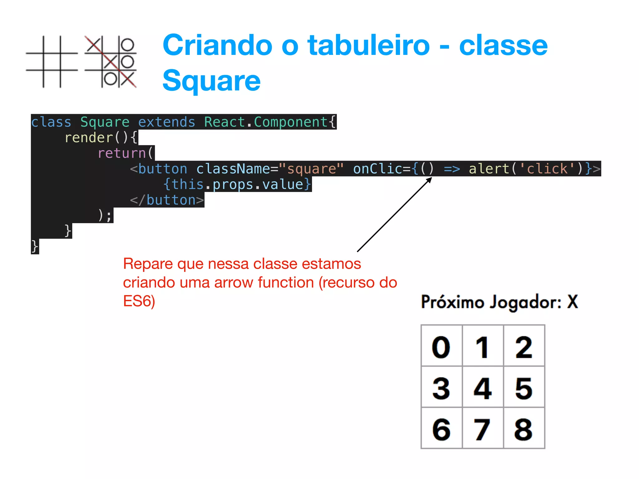 Criando o tabuleiro - classe
Square
class Square extends React.Component{
render(){
return(
<button className="square" onClic={() => alert('click')}>
{this.props.value}
</button>
);
}
}
Repare que nessa classe estamos
criando uma arrow function (recurso do
ES6)
 