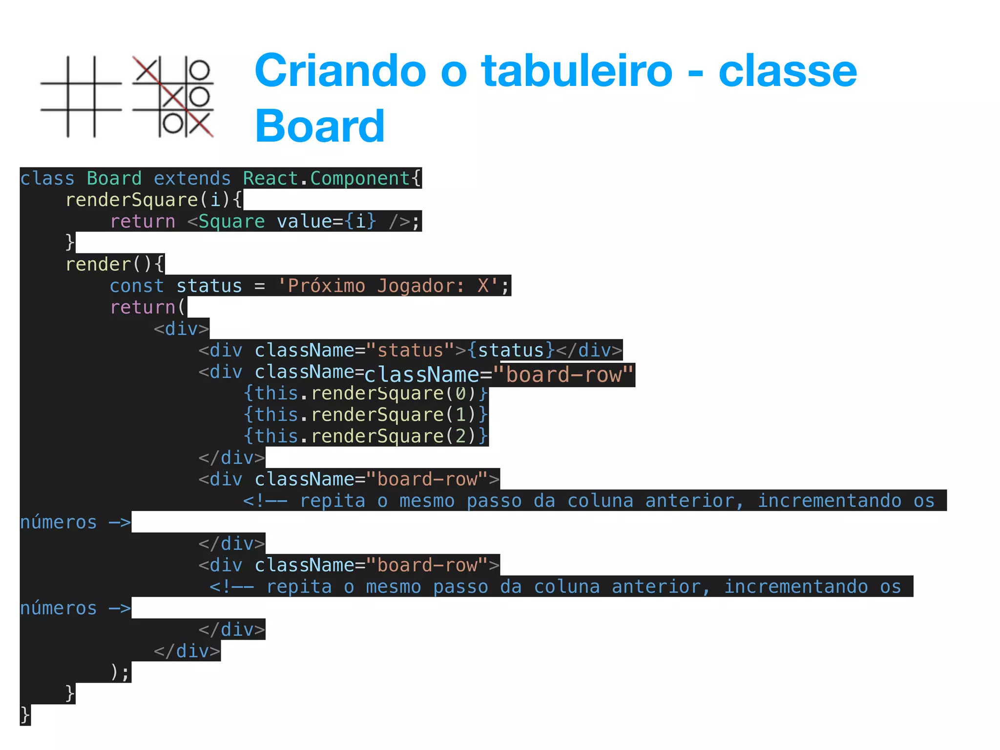 Criando o tabuleiro - classe
Board
class Board extends React.Component{
renderSquare(i){
return <Square value={i} />;
}
render(){
const status = 'Próximo Jogador: X';
return(
<div>
<div className="status">{status}</div>
<div className="board-row">
{this.renderSquare(0)}
{this.renderSquare(1)}
{this.renderSquare(2)}
</div>
<div className="board-row">
<!—- repita o mesmo passo da coluna anterior, incrementando os
números —>
</div>
<div className="board-row">
<!—- repita o mesmo passo da coluna anterior, incrementando os
números —>
</div>
</div>
);
}
}
className="board-row"
 