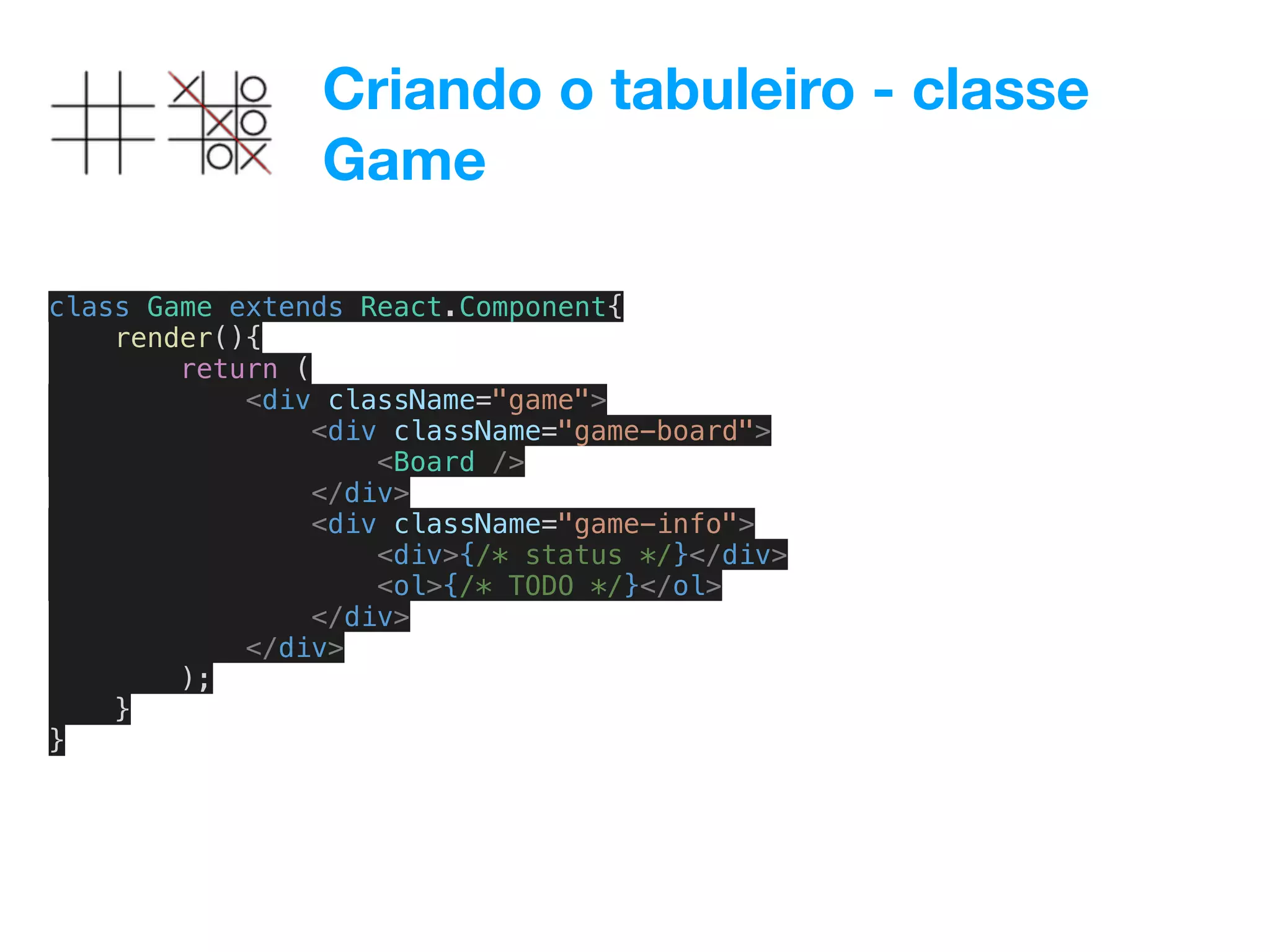 Criando o tabuleiro - classe
Game
class Game extends React.Component{
render(){
return (
<div className="game">
<div className="game-board">
<Board />
</div>
<div className="game-info">
<div>{/* status */}</div>
<ol>{/* TODO */}</ol>
</div>
</div>
);
}
}
 