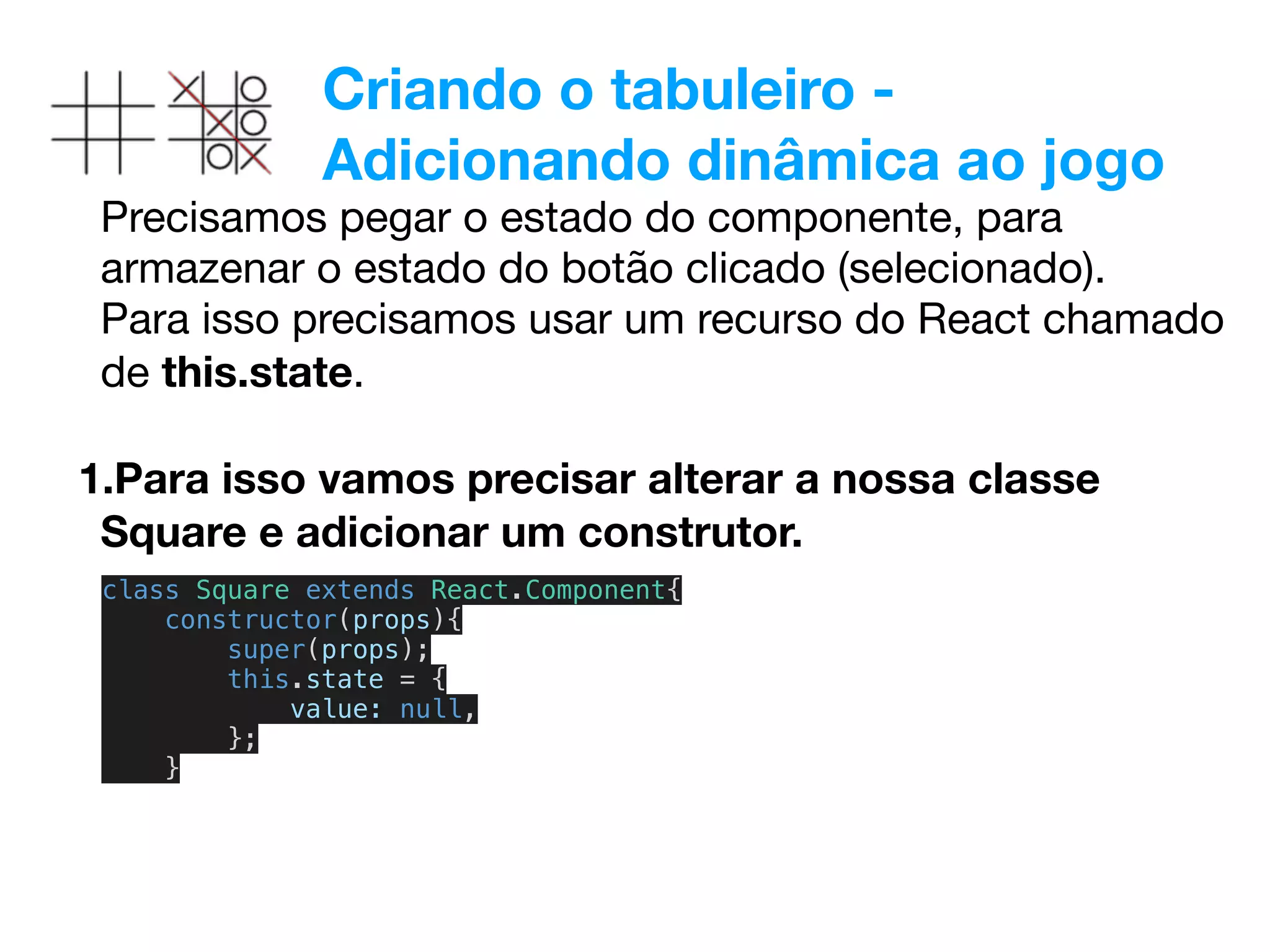 Criando o tabuleiro -
Adicionando dinâmica ao jogo
Precisamos pegar o estado do componente, para
armazenar o estado do botão clicado (selecionado). 

Para isso precisamos usar um recurso do React chamado
de this.state.

1.Para isso vamos precisar alterar a nossa classe
Square e adicionar um construtor.
class Square extends React.Component{
constructor(props){
super(props);
this.state = {
value: null,
};
}
 