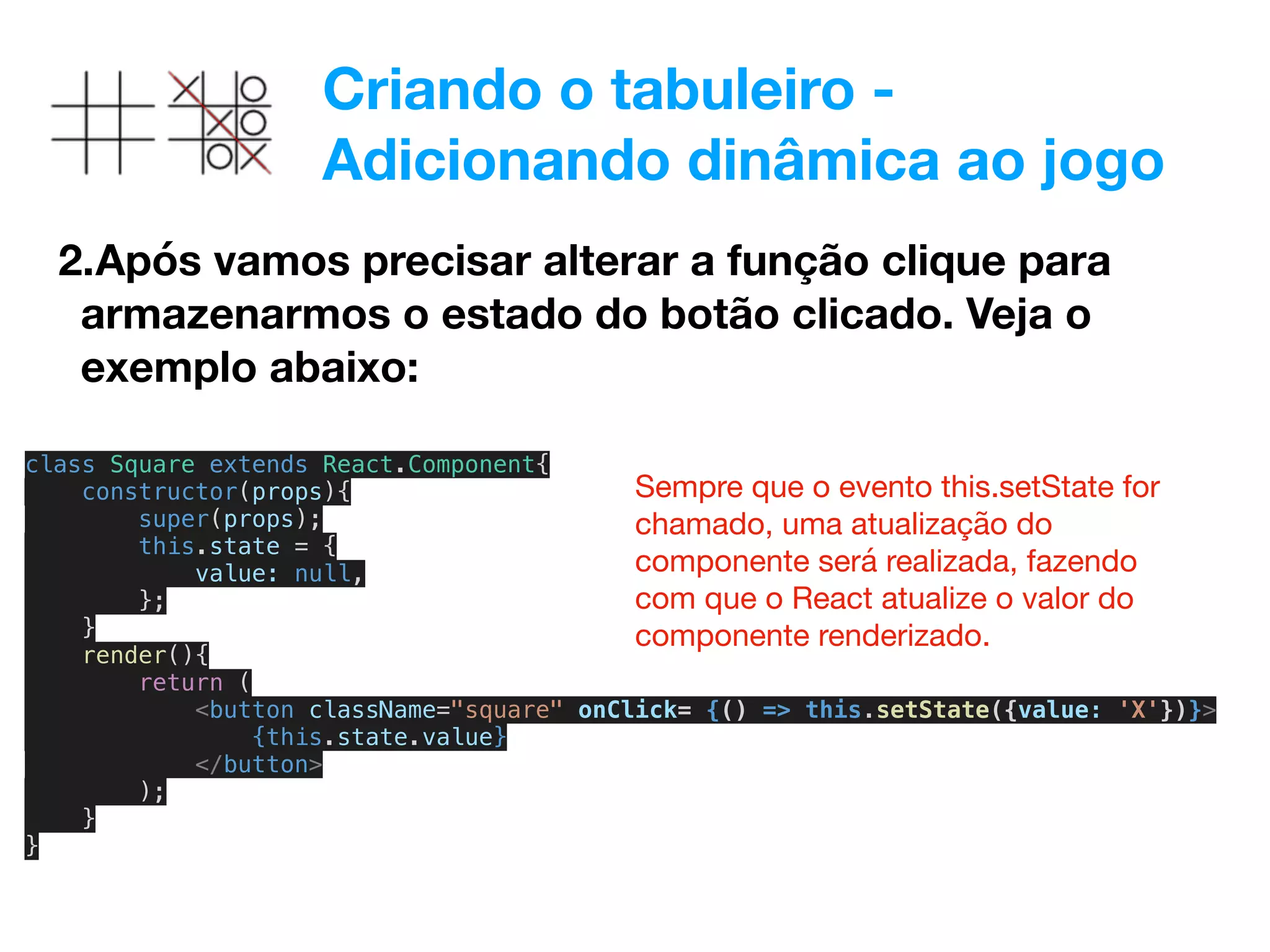 Criando o tabuleiro -
Adicionando dinâmica ao jogo
2.Após vamos precisar alterar a função clique para
armazenarmos o estado do botão clicado. Veja o
exemplo abaixo:
class Square extends React.Component{
constructor(props){
super(props);
this.state = {
value: null,
};
}
render(){
return (
<button className="square" onClick= {() => this.setState({value: 'X'})}>
{this.state.value}
</button>
);
}
}
Sempre que o evento this.setState for
chamado, uma atualização do
componente será realizada, fazendo
com que o React atualize o valor do
componente renderizado.
 