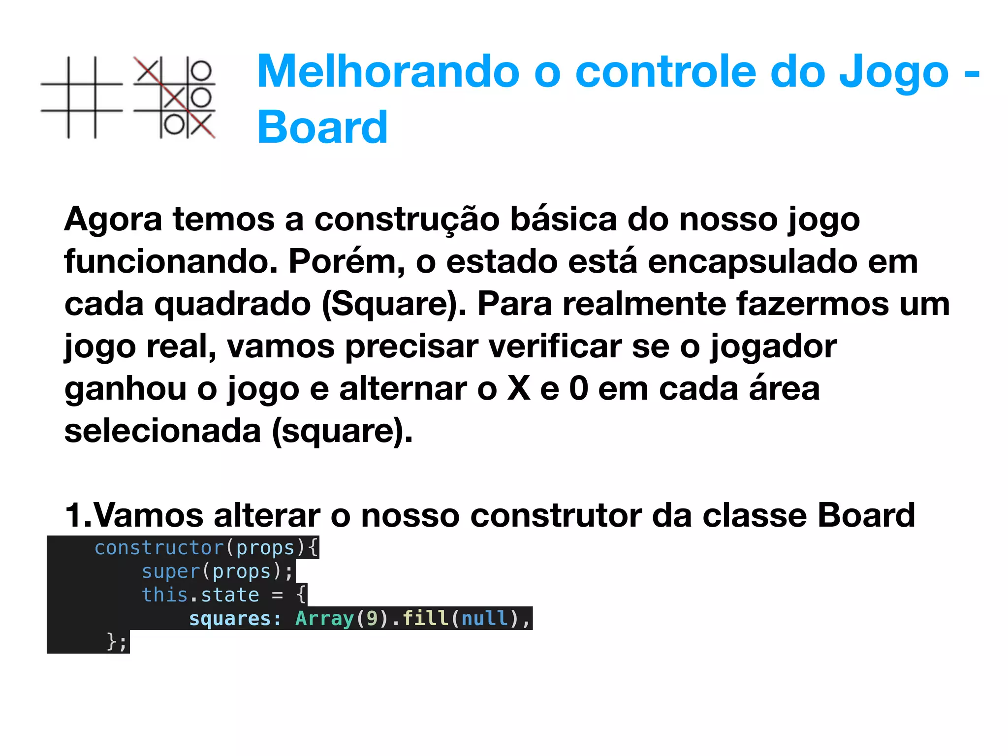 Melhorando o controle do Jogo -
Board
Agora temos a construção básica do nosso jogo
funcionando. Porém, o estado está encapsulado em
cada quadrado (Square). Para realmente fazermos um
jogo real, vamos precisar veriﬁcar se o jogador
ganhou o jogo e alternar o X e 0 em cada área
selecionada (square).
1.Vamos alterar o nosso construtor da classe Board
constructor(props){
super(props);
this.state = {
squares: Array(9).fill(null),
};
 