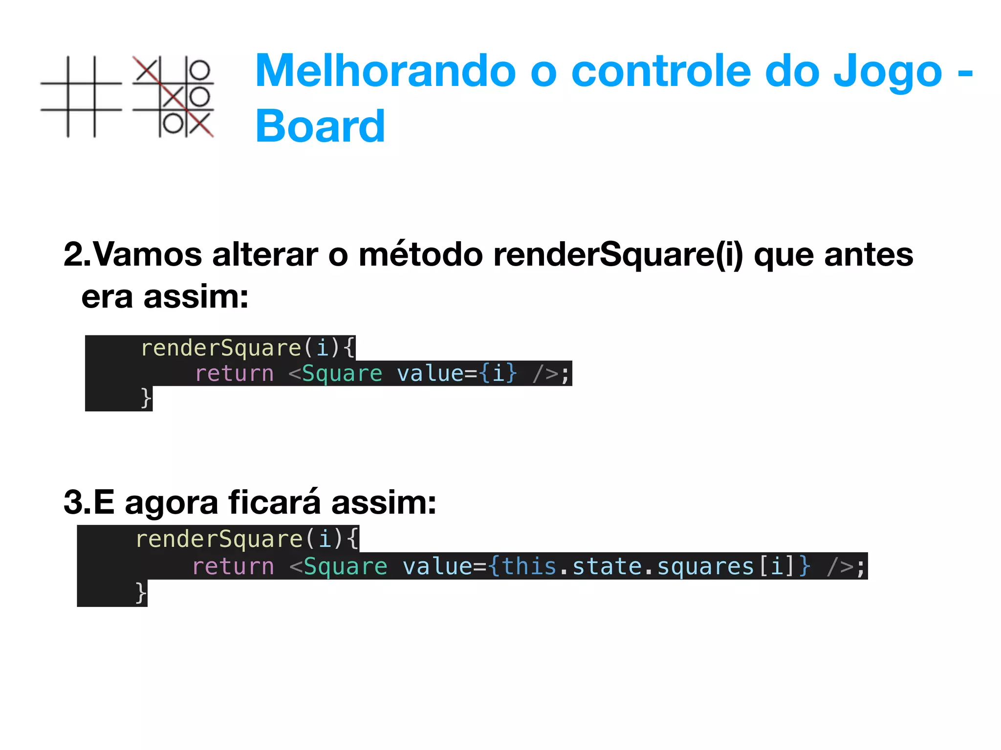 Melhorando o controle do Jogo -
Board
2.Vamos alterar o método renderSquare(i) que antes
era assim:
renderSquare(i){
return <Square value={i} />;
}
3.E agora ﬁcará assim:
renderSquare(i){
return <Square value={this.state.squares[i]} />;
}
 