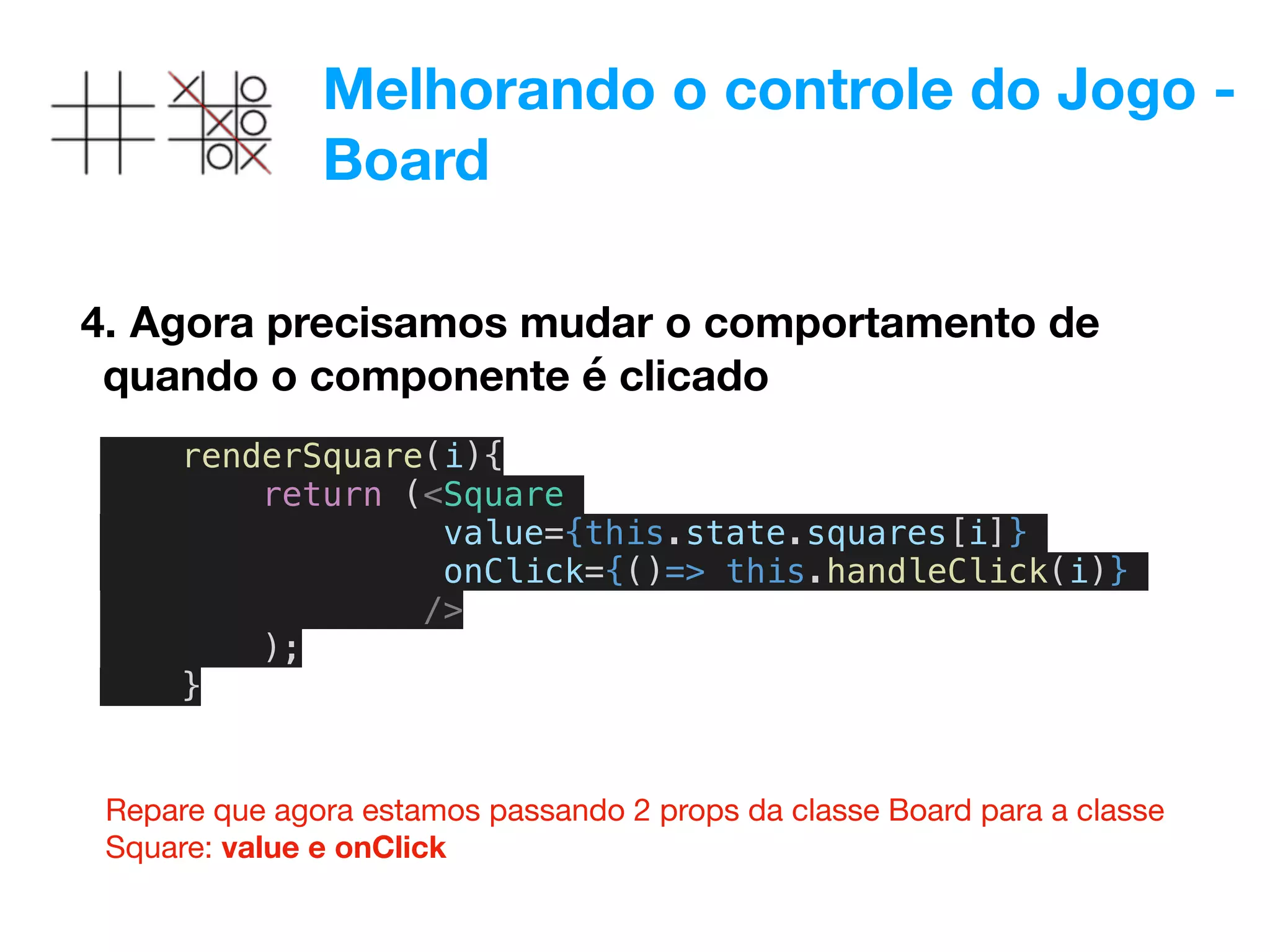 Melhorando o controle do Jogo -
Board
4. Agora precisamos mudar o comportamento de
quando o componente é clicado
renderSquare(i){
return (<Square
value={this.state.squares[i]}
onClick={()=> this.handleClick(i)}
/>
);
}
Repare que agora estamos passando 2 props da classe Board para a classe
Square: value e onClick
 