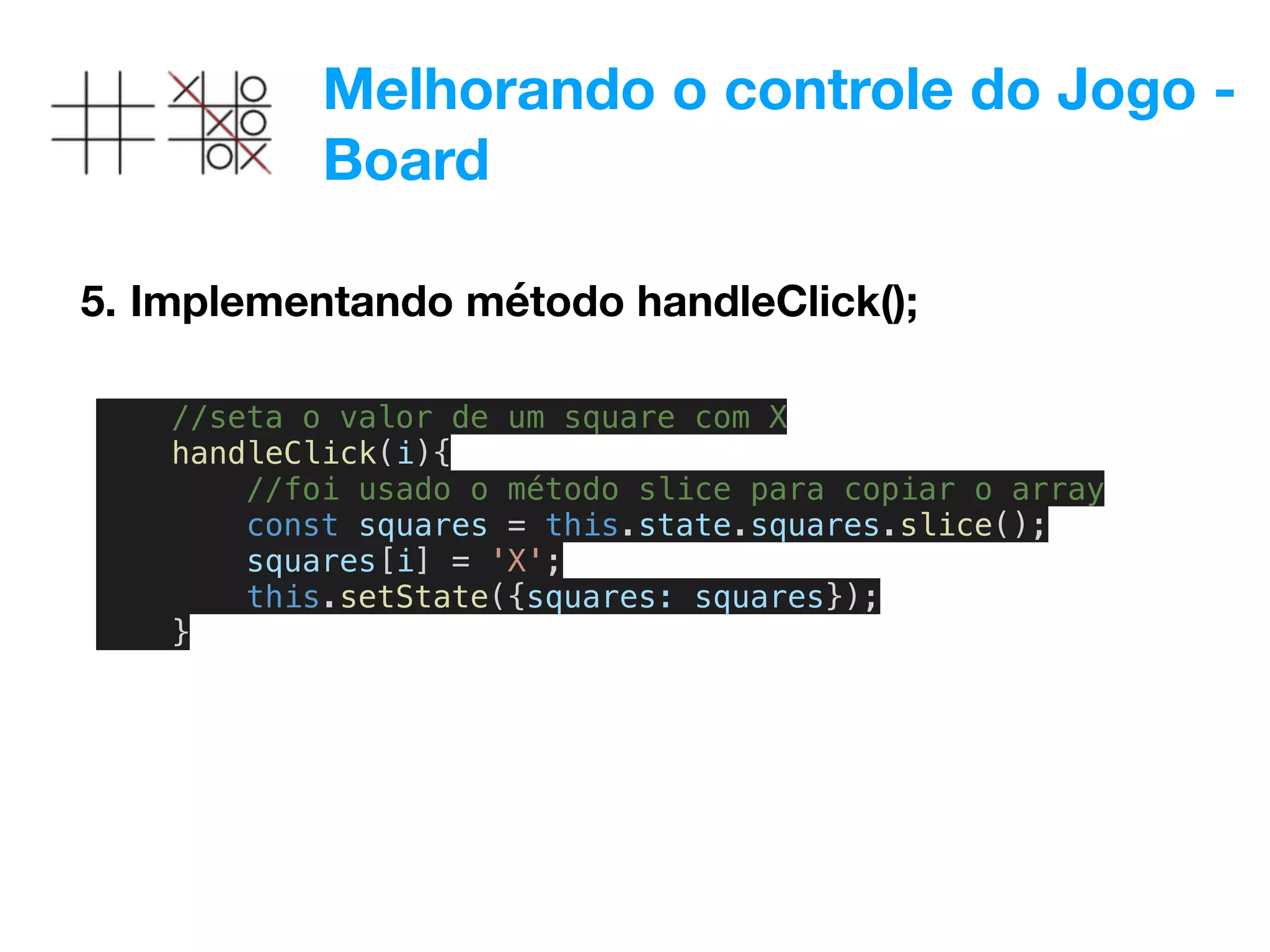 Melhorando o controle do Jogo -
Board
5. Implementando método handleClick();
//seta o valor de um square com X
handleClick(i){
//foi usado o método slice para copiar o array
const squares = this.state.squares.slice();
squares[i] = 'X';
this.setState({squares: squares});
}
 