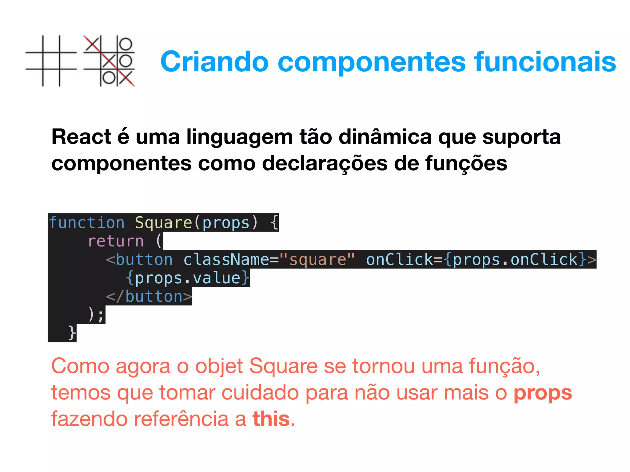 Criando componentes funcionais
React é uma linguagem tão dinâmica que suporta
componentes como declarações de funções
function Square(props) {
return (
<button className="square" onClick={props.onClick}>
{props.value}
</button>
);
}
Como agora o objet Square se tornou uma função,
temos que tomar cuidado para não usar mais o props
fazendo referência a this.

 