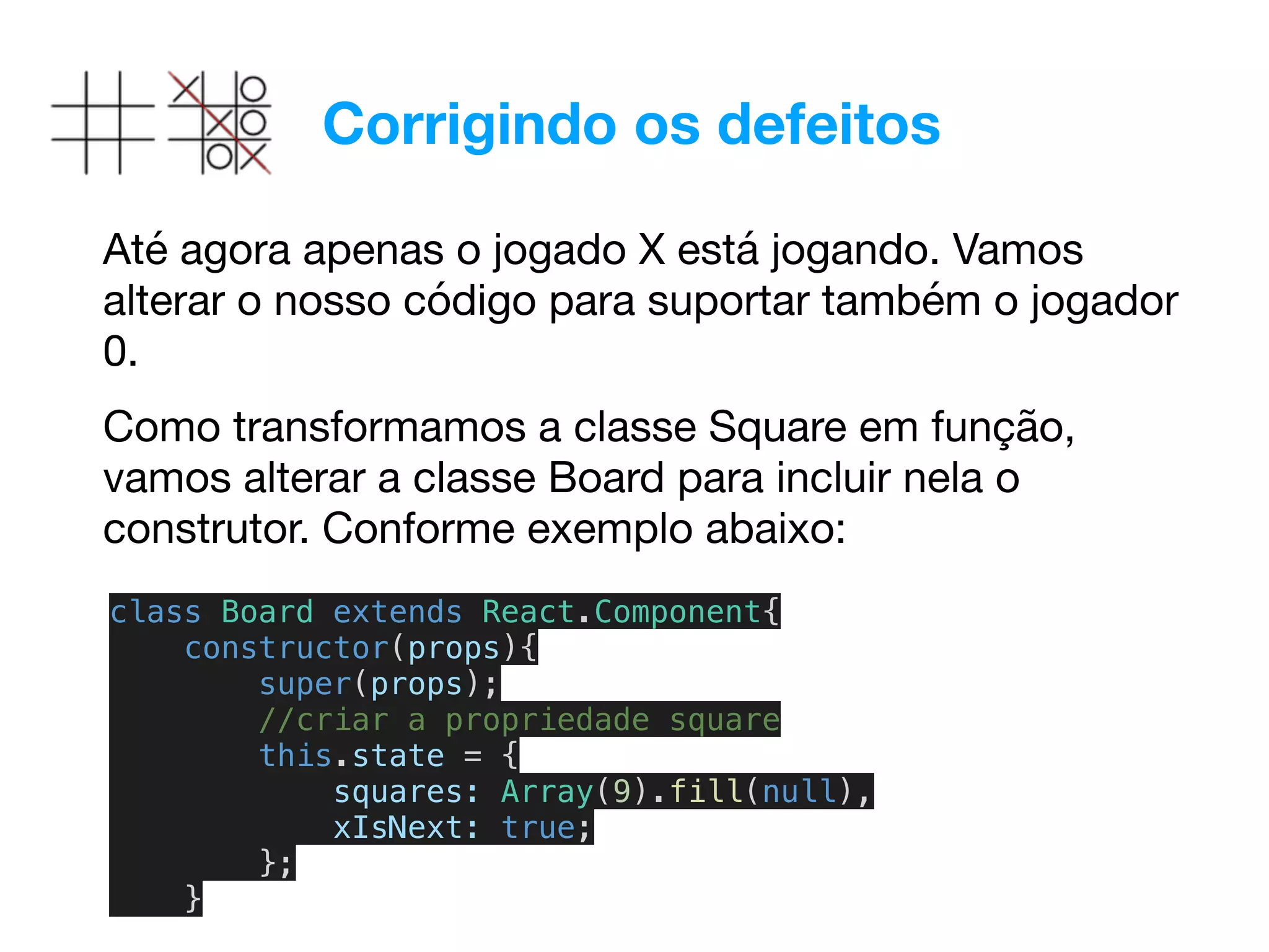 Corrigindo os defeitos
Até agora apenas o jogado X está jogando. Vamos
alterar o nosso código para suportar também o jogador
0.

class Board extends React.Component{
constructor(props){
super(props);
//criar a propriedade square
this.state = {
squares: Array(9).fill(null),
xIsNext: true;
};
}
Como transformamos a classe Square em função,
vamos alterar a classe Board para incluir nela o
construtor. Conforme exemplo abaixo:
 