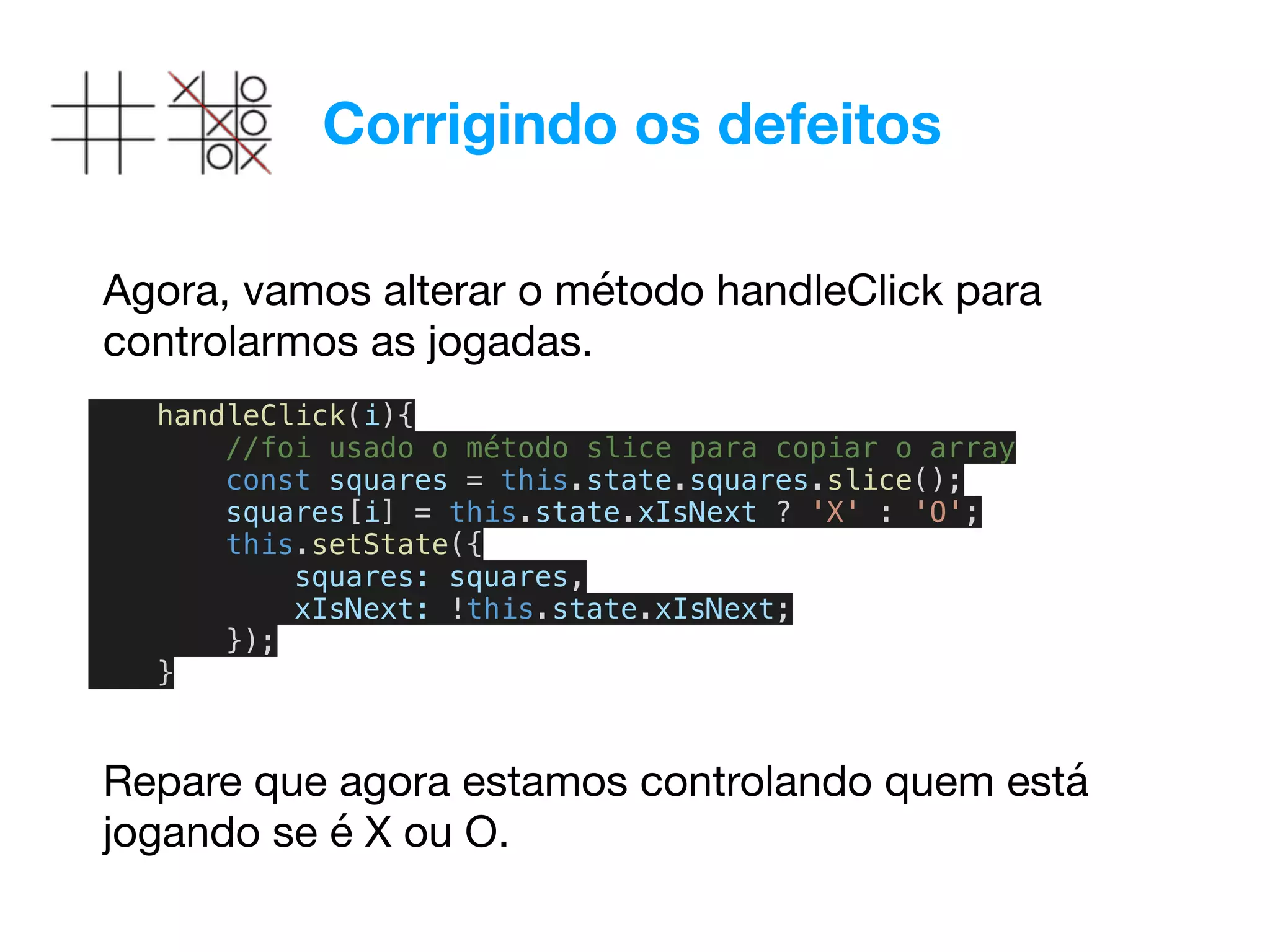 Corrigindo os defeitos
Agora, vamos alterar o método handleClick para
controlarmos as jogadas.
handleClick(i){
//foi usado o método slice para copiar o array
const squares = this.state.squares.slice();
squares[i] = this.state.xIsNext ? 'X' : 'O';
this.setState({
squares: squares,
xIsNext: !this.state.xIsNext;
});
}
Repare que agora estamos controlando quem está
jogando se é X ou O.
 
