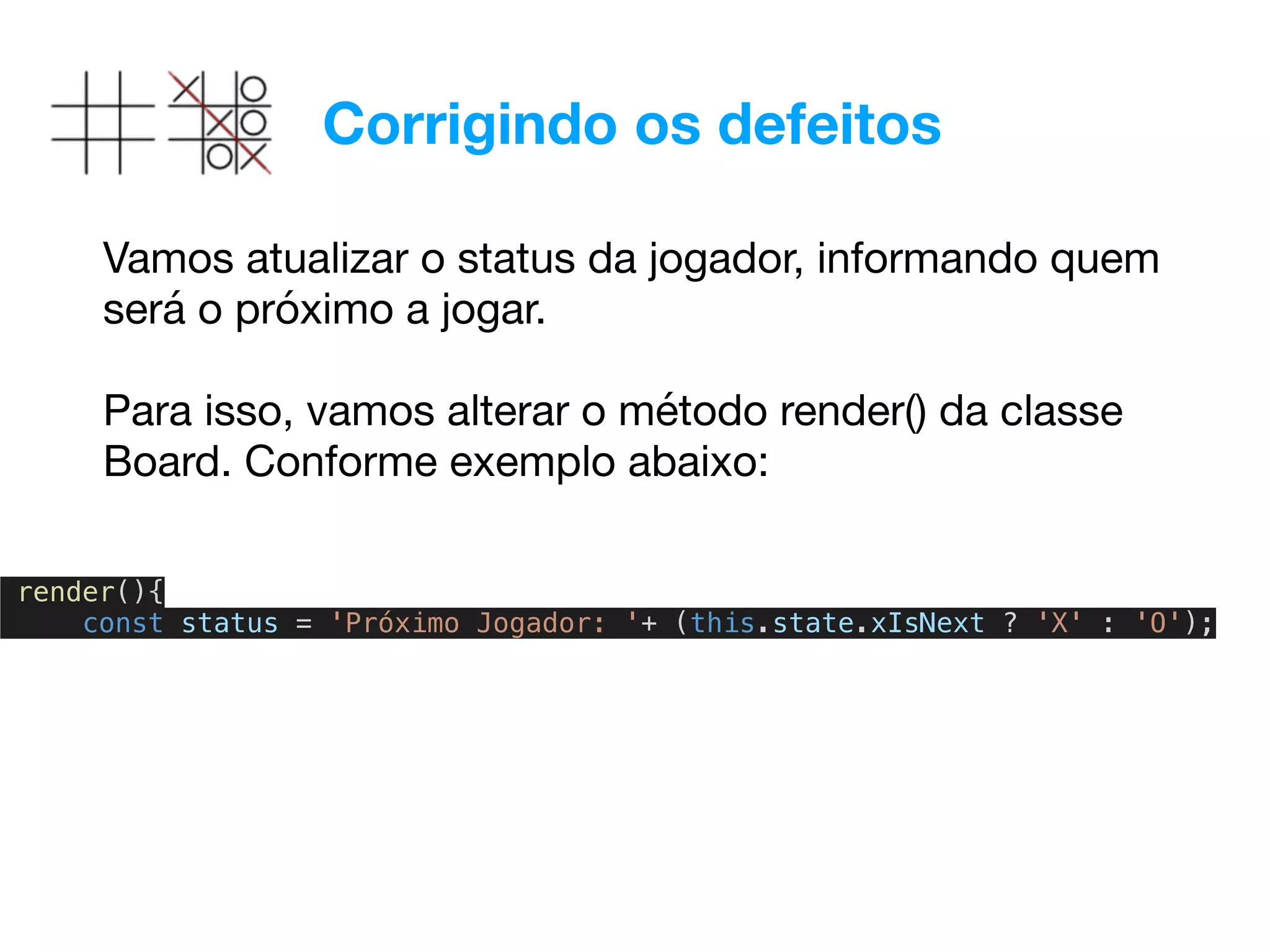 Corrigindo os defeitos
Vamos atualizar o status da jogador, informando quem
será o próximo a jogar.

Para isso, vamos alterar o método render() da classe
Board. Conforme exemplo abaixo:
render(){
const status = 'Próximo Jogador: '+ (this.state.xIsNext ? 'X' : 'O');
 