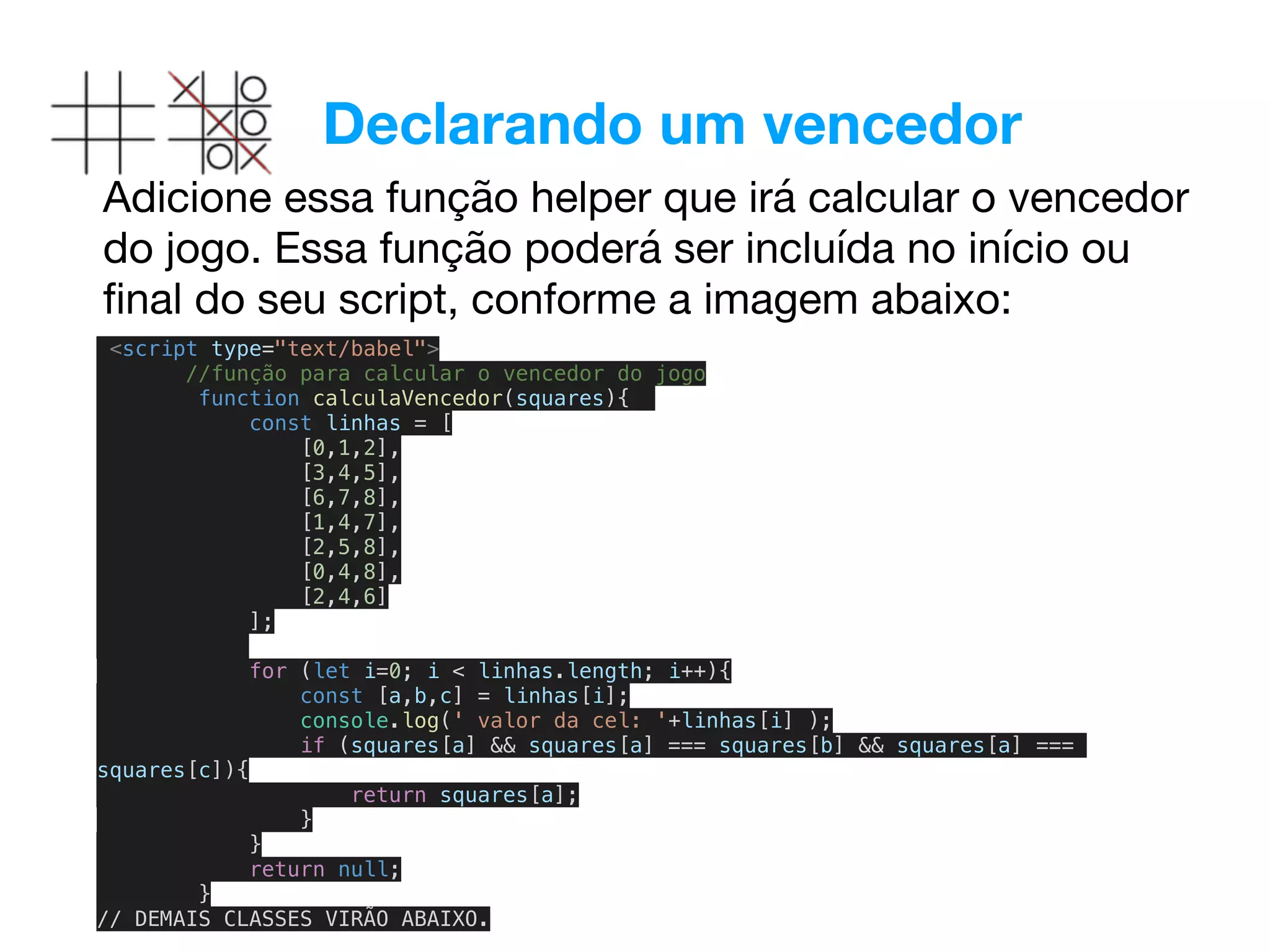 Declarando um vencedor
Adicione essa função helper que irá calcular o vencedor
do jogo. Essa função poderá ser incluída no início ou
ﬁnal do seu script, conforme a imagem abaixo:

<script type="text/babel">
//função para calcular o vencedor do jogo
function calculaVencedor(squares){
const linhas = [
[0,1,2],
[3,4,5],
[6,7,8],
[1,4,7],
[2,5,8],
[0,4,8],
[2,4,6]
];
for (let i=0; i < linhas.length; i++){
const [a,b,c] = linhas[i];
console.log(' valor da cel: '+linhas[i] );
if (squares[a] && squares[a] === squares[b] && squares[a] ===
squares[c]){
return squares[a];
}
}
return null;
}
// DEMAIS CLASSES VIRÃO ABAIXO.
 
