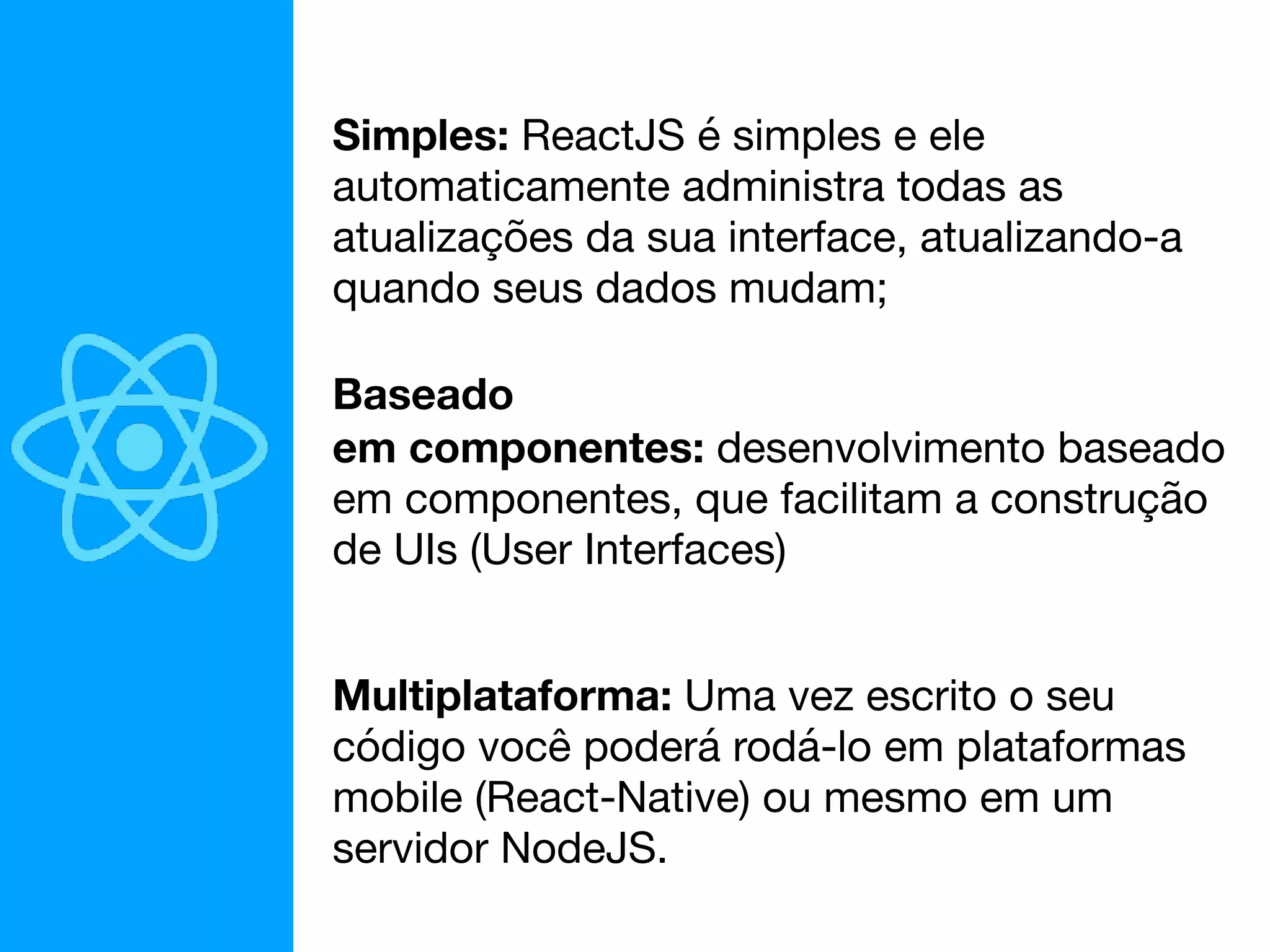 Simples: ReactJS é simples e ele
automaticamente administra todas as
atualizações da sua interface, atualizando-a
quando seus dados mudam;
Baseado
em componentes: desenvolvimento baseado
em componentes, que facilitam a construção
de UIs (User Interfaces)
Multiplataforma: Uma vez escrito o seu
código você poderá rodá-lo em plataformas
mobile (React-Native) ou mesmo em um
servidor NodeJS.
 