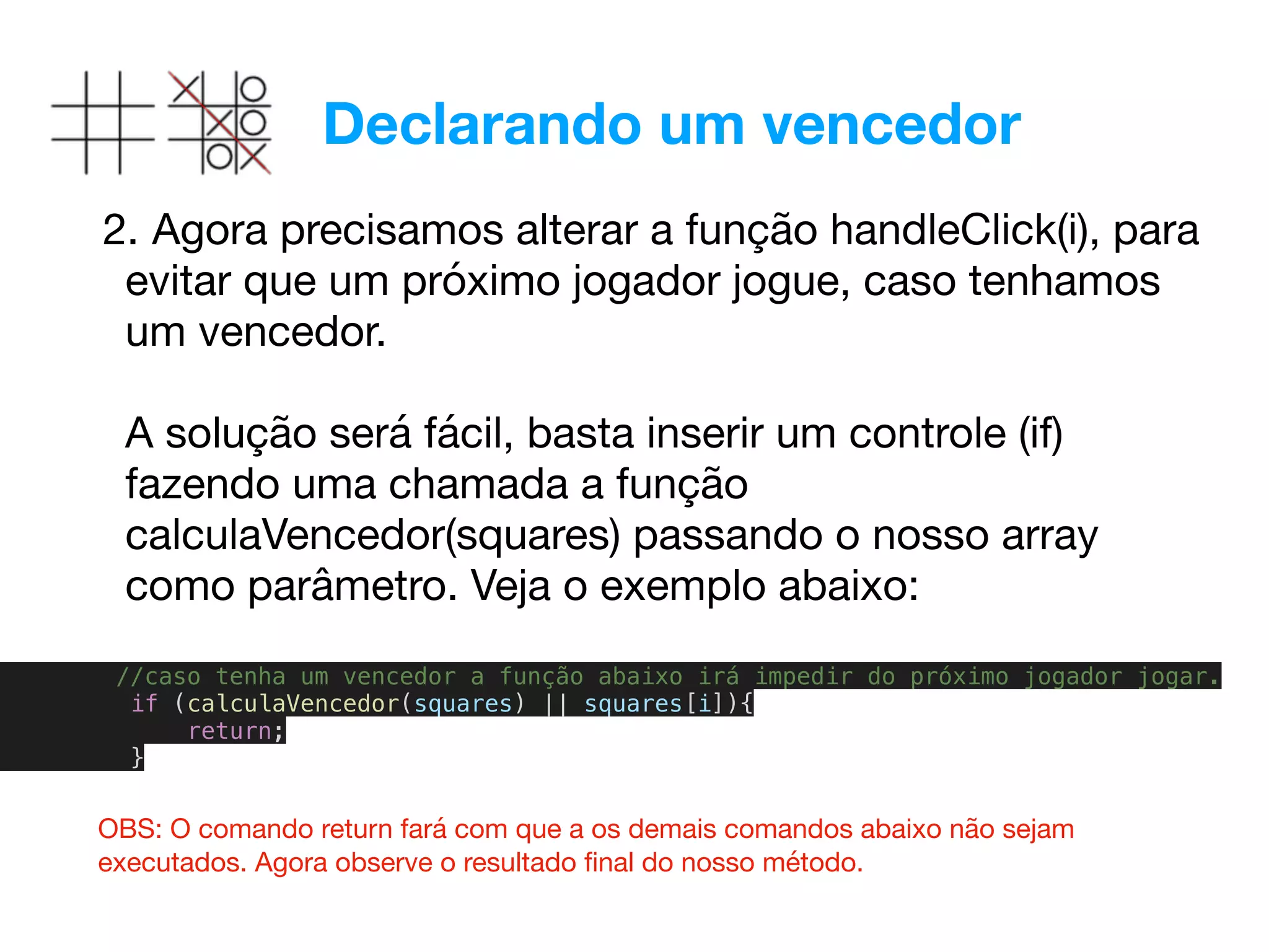 Declarando um vencedor
2. Agora precisamos alterar a função handleClick(i), para
evitar que um próximo jogador jogue, caso tenhamos
um vencedor.  
 
A solução será fácil, basta inserir um controle (if)
fazendo uma chamada a função
calculaVencedor(squares) passando o nosso array
como parâmetro. Veja o exemplo abaixo:

//caso tenha um vencedor a função abaixo irá impedir do próximo jogador jogar.
if (calculaVencedor(squares) || squares[i]){
return;
}
OBS: O comando return fará com que a os demais comandos abaixo não sejam
executados. Agora observe o resultado ﬁnal do nosso método.
 