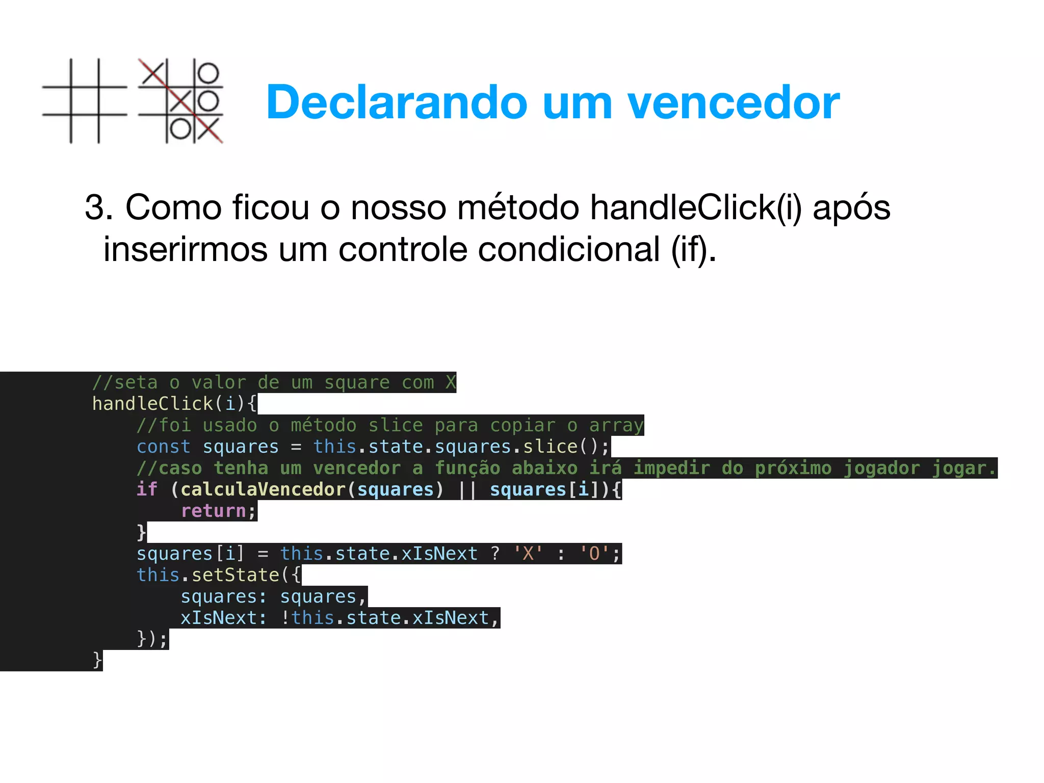 Declarando um vencedor
3. Como ﬁcou o nosso método handleClick(i) após
inserirmos um controle condicional (if). 

//seta o valor de um square com X
handleClick(i){
//foi usado o método slice para copiar o array
const squares = this.state.squares.slice();
//caso tenha um vencedor a função abaixo irá impedir do próximo jogador jogar.
if (calculaVencedor(squares) || squares[i]){
return;
}
squares[i] = this.state.xIsNext ? 'X' : 'O';
this.setState({
squares: squares,
xIsNext: !this.state.xIsNext,
});
}
 